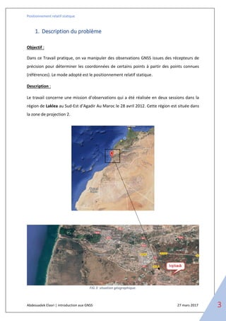 Positionnement relatif statique
Abdessadek Elasri | introduction aux GNSS 27 mars 2017 3
1. Description du problème
Objectif :
Dans ce Travail pratique, on va manipuler des observations GNSS issues des récepteurs de
précision pour déterminer les coordonnées de certains points à partir des points connues
(références). Le mode adopté est le positionnement relatif statique.
Description :
Le travail concerne une mission d’observations qui a été réalisée en deux sessions dans la
région de Laklea au Sud-Est d’Agadir Au Maroc le 28 avril 2012. Cette région est située dans
la zone de projection 2.
FIG 3: situation géographique.
 