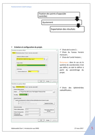 Positionnement relatif statique
Abdessadek Elasri | introduction aux GNSS 27 mars 2017 5
▪ Création et configuration du projet.
✓ Choix de la zone 2 ;
✓ Choix du fuseau horaire
marocain ;
✓ Choix de l’unité linéaire ;
Remarque : dans le cas où le
système de coordonnées n’est
pas défini, on doit le définir à
partir du paramétrage du
projet.
✓ Choix des éphémérides
radiodiffusées ;
Fixation des points d'appui(de
contrôle)
Ajustement
Exportation des résultats
 