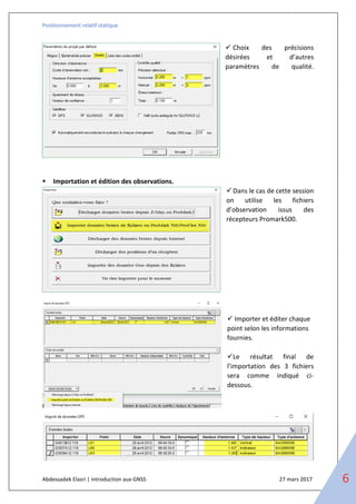 Positionnement relatif statique
Abdessadek Elasri | introduction aux GNSS 27 mars 2017 6
✓ Choix des précisions
désirées et d’autres
paramètres de qualité.
▪ Importation et édition des observations.
✓Dans le cas de cette session
on utilise les fichiers
d’observation issus des
récepteurs Promark500.
✓ Importer et éditer chaque
point selon les informations
fournies.
✓Le résultat final de
l’importation des 3 fichiers
sera comme indiqué ci-
dessous.
 