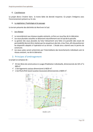 Projet de promotion d’une opération
Page 10
G. L’architecture
Le projet devra s’insérer dans la trame bâtie de densité moyenne. Ce projet s’intégrera avec
l’environnement présent sur le site.
H. La végétation, l’hydrologie et le paysage
Le terrain présente des déclivités du Nord vers le Sud.
I. Les réseaux
 Le raccordement aux réseaux souples existants, se fera sur ceux Rue de la Libération.
 Les eaux pluviales actuelles se déversent naturellement vers le Sud de la parcelle.
 La gestion des eaux pluviales du futur lotissement sera faite à la parcelle (des essais de
perméabilité devront être réalisés par les acquéreurs des lots, à leur frais, afin de positionner
les dispositifs adaptés à l’opération et au terrain. L’étude sera a donné avec le permis de
construire.
 Les eaux usées seront acheminés par l’intermédiaire des branchements individuels vers le
réseau existant, rue de la Libération.
2. Principes d’aménagement
Le projet se compose de :
 35 lots libres de constructeurs à usage d’habitation individuelle, dimensionnés de 325 m² à
600 m².
 1 ilot logements sociaux dimensionné à 4659 m².
 1 ilot PSLA (Prêt Social Location Accession) dimensionnés à 4609 m².
FIGURE 6. LOTS
 