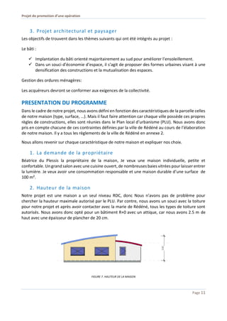 Projet de promotion d’une opération
Page 11
3. Projet architectural et paysager
Les objectifs de trouvent dans les thèmes suivants qui ont été intégrés au projet :
Le bâti :
 Implantation du bâti orienté majoritairement au sud pour améliorer l’ensoleillement.
 Dans un souci d’économie d’espace, il s’agit de proposer des formes urbaines visant à une
densification des constructions et la mutualisation des espaces.
Gestion des ordures ménagères:
Les acquéreurs devront se conformer aux exigences de la collectivité.
PRESENTATION DU PROGRAMME
Dans le cadre de notre projet, nous avons défini en fonction des caractéristiques de la parcelle celles
de notre maison (type, surface, …). Mais il faut faire attention car chaque ville possède ces propres
règles de constructions, elles sont réunies dans le Plan local d’urbanisme (PLU). Nous avons donc
pris en compte chacune de ces contraintes définies par la ville de Rédéné au cours de l’élaboration
de notre maison. Il y a tous les règlements de la ville de Rédéné en annexe 2.
Nous allons revenir sur chaque caractéristique de notre maison et expliquer nos choix.
1. La demande de la propriétaire
Béatrice du Plessis la propriétaire de la maison, Je veux une maison individuelle, petite et
confortable. Un grand salon avec une cuisine ouvert,de nombreuses baies vitrées pour laisser entrer
la lumière. Je veux avoir une consommation responsable et une maison durable d’une surface de
100 m².
2. Hauteur de la maison
Notre projet est une maison a un seul niveau RDC, donc Nous n’avons pas de problème pour
chercher la hauteur maximale autorisé par le PLU. Par contre, nous avons un souci avec la toiture
pour notre projet et après avoir contacter avec la marie de Rédéné, tous les types de toiture sont
autorisés. Nous avons donc opté pour un bâtiment R+0 avec un attique, car nous avons 2.5 m de
haut avec une épaisseur de plancher de 20 cm.
FIGURE 7. HAUTEUR DE LA MAISON
 