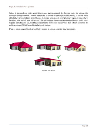 Projet de promotion d’une opération
Page 12
Selon la demande de notre propriétaire nous avons proposé des formes variés de toiture. On
distingue principalement 3 formes de toiture, la toiture en pente (la plus courante), la toiture plate
et la toiture arrondie (plus rare). Chaque forme de toiture peut avoir plusieurs types de couverture
(ardoise, tuile, métal, bois, béton, etc.). Ce qui implique des compétences et coûts très variés pour
la pose. Dans tous les cas, il est toujours conseillé de recourir aux services d’un artisan confirmé, de
préférence certifié RGE pour l’installation de toiture.
D’après notre proposition la propriétaire choisie la toiture arrondie pour sa maison.
FIGURE 8. TYPE DE TOIT
 