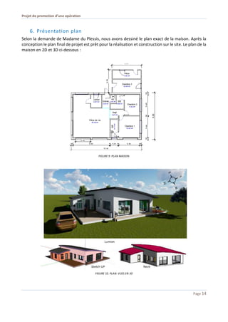 Projet de promotion d’une opération
Page 14
6. Présentation plan
Selon la demande de Madame du Plessis, nous avons dessiné le plan exact de la maison. Après la
conception le plan final de projet est prêt pour la réalisation et construction sur le site. Le plan de la
maison en 2D et 3D ci-dessous :
FIGURE 9. PLAN MAISON
FIGURE 10. PLAN: VUES EN 3D
 