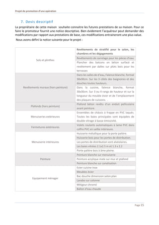 Projet de promotion d’une opération
Page 15
7. Devis descriptif
La propriétaire de cette maison souhaite connaitre les futures prestations de sa maison. Pour ce
faire le promoteur fournit une notice descriptive. Bien évidement l’acquéreur peut demander des
modifications par rapport aux prestations de base, ces modifications entraineront une plus-value.
Nous avons défini la notice suivante pour le projet :
Sols et plinthes
Revêtements de stratifié pour le salon, les
chambres et les dégagements
Revêtements de carrelage pour les pièces d’eau
Plancher des balcons en béton surfacé et
revêtement par dalles sur plots bois pour les
terrasses
Revêtements muraux (hors peinture)
Dans les salles de d’eau, Faïence blanche, format
30x30cm. Sur les 3 côtés des baignoires et des
douches toutes hauteurs.
Dans la cuisine, faïence blanche, format
30x30cm. Sur 3 ou 4 rangs de hauteur et sur la
longueur du meuble évier et de l’emplacement
des plaques de cuissons. .
Plafonds (hors peinture)
Plafond béton revêtu d’un enduit pelliculaire
avant peinture.
Menuiseries extérieures
Ensembles de châssis à frappe en PVC laqués.
Toutes les baies principales sont équipées de
double vitrage à basse émissivité.
Fermetures extérieures
Volets roulants automatiques à lame PVC dans
coffre PVC en saillie intérieure.
Menuiserie intérieures
Huisserie métallique pour la porte palière.
Huisserie bois pour les portes de distribution.
Les portes de distribution sont alvéolaires.
Les baies vitrées 2.1x2.5 m et 1.3 x 2.2
Porte palière bois à âme pleine.
Peinture
Peinture blanche sur menuiserie
Peinture acrylique mate sur mur et plafond
Peinture blanche sur canalisation
Equipement ménager
Evier cuisine inox
Meubles évier
Bac douche dimension selon plan
Lavabo sur colonne
Mitigeur chromé
Ballon d’eau chaude
 