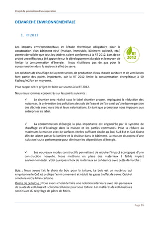 Projet de promotion d’une opération
Page 16
DEMARCHE ENVIRONNEMENTALE
1. RT2012
Les impacts environnementaux et l'étude thermique obligatoire pour la
construction d'un bâtiment neuf (maison, immeuble, bâtiment collectif, etc.)
permet de valider que tous les critères soient conformes à la RT 2012. Lors de ce
projet une réflexion a été apportée sur le développement durable et le moyen de
limiter la consommation d’énergie. Nous n’utilisons pas de gaz pour la
consommation dans la maison à effet de serre.
Les solutions de chauffage de la construction, de production d'eau chaude sanitaire et de ventilation
font partie des points importants, car la RT 2012 limite la consommation énergétique à 50
kWhep/m2/an en moyenne.
Pour rappel notre projet est bien sur soumis à la RT 2012.
Nous nous sommes concentrés sur les points suivants :
 Le chantier sera réalisé sous le label chantier propre, impliquant la réduction des
nuisances, la prévention des pollutions des sols de l’eau et de l’air ainsi qu’une bonne gestion
des déchets avec leurs tris et leurs valorisations. En tant que promoteur nous imposons aux
entreprises ce label.
 La consommation d’énergie la plus importante est engendrée par le système de
chauffage et d’éclairage dans la maison et les parties communes. Pour la réduire au
maximum, la maison avec de surfaces vitrées suffisant située au Sud, Sud-Est et Sud-Ouest
afin de laisser passer la lumière et la chaleur dans le bâtiment. La maison disposera d’une
isolation haute performante pour diminuer les déperditions d’énergie.
 Les nouveaux modes constructifs permettent de réduire l’impact écologique d’une
construction nouvelle. Nous mettrons en place des matériaux à faible impact
environnemental. Voici quelques choix de matériaux en cohérence avec cette démarche :
Bois : Nous avons fait le choix du bois pour la toiture, Le bois est un matériau qui
emprisonne le Co2 et protège l'environnement et réduit les gazes à effet de serre. Celui-ci
améliore notre bilan carbone.
Ouate de cellulose : Nous avons choisi de faire une isolation intérieure avec des panneaux
de ouate de cellulose et isolation cellulose pour sous toiture. Les matières de cellulosiques
sont issues du recyclage de pâtes de fibres.
 