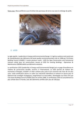 Projet de promotion d’une opération
Page 17
Terre crue : Nous préférons aussi d’utiliser des panneaux de terre crue avec la mélange de paille.
2. LEED
Le sigle signifie : Leadership in Energy and Environmental Design. Il s’agit du système nord-américain
de standardisation des bâtiments de haute qualité environnementale créé en 1998 par l’US Green
Building Council (USGBC). Il existe plusieurs outils : LEED for New Construction and Commercial
Interiors utilisé pour les constructions neuves et LEED for Existing Buildings : Operations &
Maintenance (EBOM) dédié aux bâtiments existants.
La certification LEED (Leadership in Energy and Environmental Design) est un gage d’excellence en
matière de construction durable, reconnu à l’international. Le LEED permet de réaliser des
économies d’énergies, d'établir un bilan carbone plus juste et de concevoir des lieux de vie plus
sains. Cette certification donne un cadre aux industriels identifiant et mettant en œuvre pour le
bâtiment des stratégies écologiques, pragmatiques et mesurables. Développée aux Etats-Unis par
l’US Green Building Council (USGBC) dans les années 2000, la certification LEED est actuellement la
plus utilisée dans le monde, avec des bâtiments certifiés dans plus de 160 pays
 