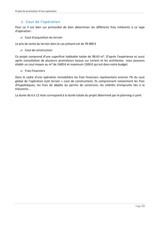 Projet de promotion d’une opération
Page 20
1. Cout de l’opération
Pour ce Il est bien sur primordial de bien déterminer les différents frais inhérents à ce type
d’opération :
 Cout d’acquisition du terrain
Le prix de vente du terrain dans le cas présent est de 39 000 €
 Cout de construction
Ce projet comprend d’une superficie habitable totale de 98.63 m². D’après l’expérience et aussi
après consultation de plusieurs promoteurs locaux sur Lorient et les architectes nous pouvons
établir un cout moyen au m² de 1400 € et maximum 1500 € qui est dans notre budget.
 Frais Financiers
Dans le cadre d’une opération immobilière les frais financiers représentent environ 7% du cout
global de l’opération (soit terrain + cout de construction). Ils comprennent notamment les frais
d’hypothèques, les frais de dépôts du permis de construire, les intérêts d’emprunts liés à la
trésorerie…
La durée de 6 à 12 mois correspond à la durée totale du projet déterminé par le planning ci-joint
 