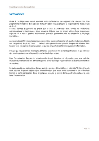 Projet de promotion d’une opération
Page 22
CONCLUSION
Grace à ce projet nous avons amélioré notre information par rapport à la construction d’un
programme immobilier d’un côté et de l’autre côté, nous avons pris la responsabilité de ce projet
de A à Z.
Il nous permet d’appliquer le projet sur le site et participer dans toutes les démarches
administratives et techniques. Nous pouvons déduire que ce projet relève d’une importance
capitale car il nous a permis de découvrir plusieurs paramètres liés au lancement d’un projet
immobilier.
Au travers des différentes étapes nous avons utilisé plusieurs logiciels, tels que Revit, Lumion, Sketch
Up, Géoportail, Autocad, Excel … . Celle-ci nous permettra de pouvoir intégrer facilement dans
l’avenir tout entreprise de construction ce qui est en parfaite cohérence avec notre formation.
L’étape qui nous a semblé être la plus difficile a appréhendé fut le montage financier et qui est l’une
des plus importante car elle conditionne la viabilité du projet.
Pour l’organisation dans un tel projet un réel travail d’équipe est nécessaire, avec une maitrise
mutuelle sur l’ensemble des différents points afin d’échanger régulièrement et éventuellement de
se corriger.
En outre, Après une estimation, discute avec les agences d’immobilier et cabinet d’Architect le prix
total pour ce projet ne dépasse pas à notre budget que nous avons considéré et on va finaliser
bientôt la partie conception de ce projet pour prendre le permis de la construction et par la suite
faire l’implantation.
 