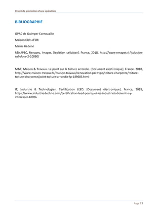 Projet de promotion d’une opération
Page 23
BIBLIOGRAPHIE
OPAC de Quimper Cornouaille
Maison Clefs d’OR
Mairie Rédéné
RENAPEC, Renapec. Images. [Isolation cellulose]. France, 2018, http://www.renapec.fr/isolation-
cellulose-2-10860/
M&T, Maison & Travaux. Le point sur la toiture arrondie. [Document électronique]. France, 2018,
http://www.maison-travaux.fr/maison-travaux/renovation-par-type/toiture-charpente/toiture-
toiture-charpente/point-toiture-arrondie-fp-189685.html
IT, Industrie & Technologies. Certification LEED. [Document électronique]. France, 2018,
https://www.industrie-techno.com/certification-leed-pourquoi-les-industriels-doivent-s-y-
interesser.48036
 