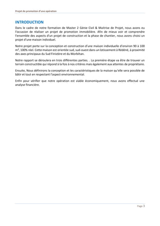 Projet de promotion d’une opération
Page 3
INTRODUCTION
Dans le cadre de notre formation de Master 2 Génie Civil & Maitrise de Projet, nous avons eu
l’occasion de réaliser un projet de promotion immobilière. Afin de mieux voir et comprendre
l’ensemble des aspects d’un projet de construction et la phase de chantier, nous avons choisi un
projet d’une maison individuel.
Notre projet porte sur la conception et construction d’une maison individuelle d’environ 90 à 100
m², 100% réel. Cette maison est orientée sud, sud-ouest dans un lotissement à Rédéné, à proximité
des axes principaux du Sud Finistère et du Morbihan.
Notre rapport se déroulera en trois différentes parties. . La première étape va être de trouver un
terrain constructible qui répond à la fois à nos critères mais également aux attentes de propriétaire.
Ensuite, Nous définirons la conception et les caractéristiques de la maison qu’elle sera possible de
bâtir et tout en respectant l’aspect environnemental.
Enfin pour vérifier que notre opération est viable économiquement, nous avons effectué une
analyse financière.
 