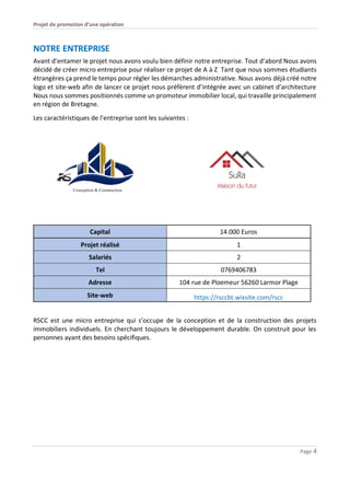 Projet de promotion d’une opération
Page 4
NOTRE ENTREPRISE
Avant d’entamer le projet nous avons voulu bien définir notre entreprise. Tout d’abord Nous avons
décidé de créer micro entreprise pour réaliser ce projet de A à Z Tant que nous sommes étudiants
étrangères ça prend le temps pour régler les démarches administrative. Nous avons déjà créé notre
logo et site-web afin de lancer ce projet nous préfèrent d’intégrée avec un cabinet d’architecture
Nous nous sommes positionnés comme un promoteur immobilier local, qui travaille principalement
en région de Bretagne.
Les caractéristiques de l’entreprise sont les suivantes :
Capital 14.000 Euros
Projet réalisé 1
Salariés 2
Tel 0769406783
Adresse 104 rue de Ploemeur 56260 Larmor Plage
Site-web https://rsccbt.wixsite.com/rscc
RSCC est une micro entreprise qui s’occupe de la conception et de la construction des projets
immobiliers individuels. En cherchant toujours le développement durable. On construit pour les
personnes ayant des besoins spécifiques.
 
