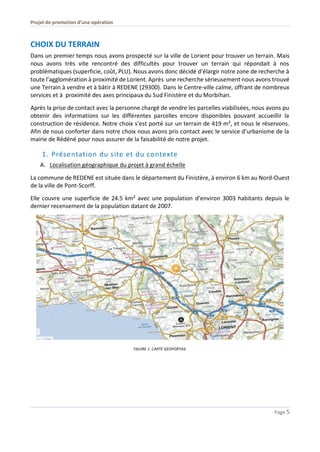Projet de promotion d’une opération
Page 5
CHOIX DU TERRAIN
Dans un premier temps nous avons prospecté sur la ville de Lorient pour trouver un terrain. Mais
nous avons très vite rencontré des difficultés pour trouver un terrain qui répondait à nos
problématiques (superficie, coût, PLU). Nous avons donc décidé d’élargir notre zone de recherche à
toute l’agglomération à proximité de Lorient. Après une recherche sérieusement nous avons trouvé
une Terrain à vendre et à bâtir à REDENE (29300). Dans le Centre-ville calme, offrant de nombreux
services et à proximité des axes principaux du Sud Finistère et du Morbihan.
Après la prise de contact avec la personne chargé de vendre les parcelles viabilisées, nous avons pu
obtenir des informations sur les différentes parcelles encore disponibles pouvant accueillir la
construction de résidence. Notre choix s’est porté sur un terrain de 419 m², et nous le réservons.
Afin de nous conforter dans notre choix nous avons pris contact avec le service d’urbanisme de la
mairie de Rédéné pour nous assurer de la faisabilité de notre projet.
1. Présentation du site et du contexte
A. Localisation géographique du projet à grand échelle
La commune de REDENE est située dans le département du Finistère, à environ 6 km au Nord-Ouest
de la ville de Pont-Scorff.
Elle couvre une superficie de 24.5 km² avec une population d’environ 3003 habitants depuis le
dernier recensement de la population datant de 2007.
FIGURE 1. CARTE GEOPORTAIL
 