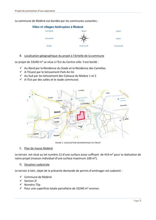 Projet de promotion d’une opération
Page 6
La commune de Rédéné est bordée par les communes suivantes :
B. Localisation géographique du projet à l’échelle de la commune
Le projet de 33240 m² se situe à l’Est du Centre-ville. Il est bordé :
 Au Nord par la Résidence du Stade et la Résidence des Camélias
 A l’Ouest par le lotissement Park An IIiz
 Au Sud par les lotissement des Coteaux du Malèze 1 et 2
 A l’Est par des salles et le stade communal.
FIGURE 2. LOCALISATION GEOGRAPHIQUE DU PROJET
C. Plan de masse Rédéné
Le terrain est situé au lot numéro 12 d’une surface assez suffisant de 419 m² pour la réalisation de
notre projet (maison individuel d’une surface maximum 100 m²).
D. Situation cadastrale
Le terrain à lotir, objet de la présente demande de permis d’aménager est cadastré :
 Commune de Rédéné
 Section ZI
 Numéro 75p
 Pour une superficie totale parcellaire de 33240 m² environ.
 