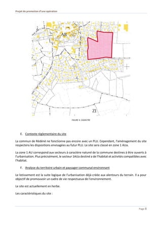 Projet de promotion d’une opération
Page 8
FIGURE 4. CADASTRE
E. Contexte règlementaire du site
La commun de Rédéné ne fonctionne pas encore avec un PLU. Cependant, l’aménagement du site
respectera les dispositions envisagées au futur PLU. Le site sera classé en zone 1 AUa.
La zone 1 AU correspond aux secteurs à caractère naturel de la commune destines à être ouverts à
l’urbanisation. Plus précisément, le secteur 1AUa destiné a de l’habitat et activités compatibles avec
l’habitat.
F. Analyse du territoire urbain et paysager communal environnant
Le lotissement est la suite logique de l’urbanisation déjà créée aux alentours du terrain. Il a pour
objectif de promouvoir un cadre de vie respectueux de l’environnement.
Le site est actuellement en herbe.
Les caractéristiques du site :
 