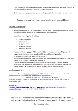 •   Choix d’un véhicule utilitaire, type fourgonnette, qui transporte la nourriture, le matériel, la cuisine et
        les toiles de tentes d’une étape à une autre. Ce véhicule est trouvé.

    •   Choix de deux accompagnateurs aux grandes oreilles pour porter les enfants et/ou les sacs (2 ânes)



             Nous comptons sur vos retours sur ce courrier avant le mardi 12 avril.


Frais de participation :
    •   Adhésion à l’association « Terr’eau Lumière » : coupon ci-joint à renvoyer rempli avec votre chèque.
        La cotisation est due, le montant est à votre libre choix, voir pièce jointe.

    •   L’association met à disposition la logistique :

            o   le matériel de cuisine
            o   la tente berbère
            o   les courses nourriture
            o   les ânes
            o   un véhicule utilitaire
            o   et autres accessoires

    •   Frais de participation estimés à 100€ par adulte, 50€ par enfant pour huit jours. S’il y a des frais
        supplémentaires en cours de parcours (achat à la ferme…), ils seront partagés.
        Le restant de nourriture sera réparti en fin de parcours.
    •   Nous ferons circuler à chaque étape une corbeille, pour notre libre participation adressée à nos hôtes,
        pour le terrain, l’eau et l’accueil. Prévoir des espèces.
    •   Pour l’accueil au Domaine de Basse cour, association « Terr’eau Lumière », samedi 30 avril et
        dimanche 1er mai, possibilité de dormir sous tente (participation libre) ou dans une chambre de la
        maison (nuitée : 15€, sur réservation). Nous montrons la tente BB le samedi 30 avril.

Confirmation d’inscription :
         Merci d’envoyer l’adhésion et l’acompte de 100€ (et 50€/par enfant) avant le mardi 12 avril à
l’association « Terr’eau Lumière » par le biais de deux chèques distincts :
                            Domaine de Basse Cour - Monteil O7 270 Le Crestet
A réception de votre inscription, un courrier de confirmation vous sera envoyé avec la liste du
matériel à prévoir.

Contacts :
terreaulumiere@orange.fr 09 75 93 44 96 - http://terreaulumiere.eklablog.com/
jipeseun@free.fr 06 20 27 06 27 – 09 53 41 95 80



  Nous faisons de notre mieux pour coordonner de bon déroulement de cette marche,
   afin de nous rendre disponible à la Présence, et au partage lors de notre voyage.

                                            Bonne préparation !
 