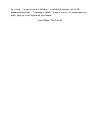 Le sens de cette aventure est clairement exprimé dans le premier courrier de
présentation qui vous a été envoyé en février. Si vous n'en avez pas eu connaissance,
merci de le lire attentivement en pièce jointe.

                             Jean-Philippe, FannY, Alain,
 