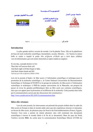 1
:‫في‬ ‫تونـس‬................................................................................................:Tunis le
Introduction
La plus grande archive ouverte du monde c’est la planète Terre. Elle est la plateforme
de base de toute recherche scientifique, humanitaire, sociale, littéraire… En Tunisie la nature
belle et variée a inspiré le poète Abu al-Qasim al-Shabi qui a écrit deux célèbres
vers révolutionnaires qui sont restés immortels (ci après traduit en anglais):
If, one day, a people desires to live
Then fate will answer their call.
And their night will then begin to fade,
And their chains break and fall
Tunisian poet Abu al-Qasim al-Shabi (1930)
Lors de la journée d’étude « le libre accès à l’information scientifique et technique pour la
promotion de la recherche scientifique », le Centre National Universitaire de Documentation
Scientifique et Technique (CNUDST) et le groupe de recherche «le libre accès à l’information
scientifique et technique» à l'ISD du campus universitaire de la Manouba, ont proposé de
passer en revue les grandes problématiques liées au libre accès aux contenus scientifiques,
ainsi que son apport pour la promotion et la diffusion de la recherche. Cette journée était riche
par 6 communications suivies par des discussions très constructives :
http://www.cnudst.rnrt.tn/JELA2013/communications.htm
Idées clés retenues
Lors de cette journée, les intervenants ont présenté des projets réalisés dans le cadre du
libre accès en Europe et dans le monde arabe ainsi que des expériences réussies et naissantes
en faveur du libre accès, de plusieurs pays du Nord et du Sud méditerranéens (France, Egypte,
Tunisie). Ceci nous a permis de retenir plusieurs sites web contenant des documents
scientifiques à travers le monde (listés à la fin de ce document). Dans les pays du Nord,
l’archive ouverte HAL du centre pour la communication Scientifique Directe (CCSD) du
‫بتونـس‬ ‫العلـوم‬ ‫كليــــــة‬
‫التــــونسيــة‬ ‫الجمهــوريــة‬
‫العالـي‬ ‫التعليـم‬ ‫وزارة‬
‫العلمـي‬ ‫والبحث‬
‫المنار‬ ‫تونس‬ ‫جامعة‬
 