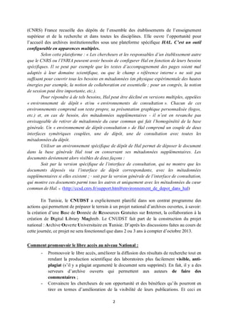 2
(CNRS) France recueille des dépôts de l’ensemble des établissements de l’enseignement
supérieur et de la recherche et dans toutes les disciplines. Elle ouvre l’opportunité pour
l’accueil des archives institutionnelles sous une plateforme spécifique HAL. C’est un outil
configurable en apparences multiples.
Selon cette plateforme : « Les chercheurs et les responsables d’un établissement autre
que le CNRS ou l’INRIA peuvent avoir besoin de configurer Hal en fonction de leurs besoins
spécifiques. Il se peut par exemple que les textes d’accompagnement des pages soient mal
adaptés à leur domaine scientifique, ou que le champ « référence interne » ne soit pas
suffisant pour couvrir tous les besoins en métadonnées (en physique expérimentale des hautes
énergies par exemple, la notion de collaboration est essentielle ; pour un congrès, la notion
de session peut être importante, etc.).
Pour répondre à de tels besoins, Hal peut être décliné en versions multiples, appelées
« environnement de dépôt » et/ou « environnements de consultation ». Chacun de ces
environnements comprend son texte propre, sa présentation graphique personnalisée (logos,
etc.) et, en cas de besoin, des métadonnées supplémentaires - il n’est en revanche pas
envisageable de retirer de métadonnée du cœur commun qui fait l’homogénéité de la base
générale. Un « environnement de dépôt-consultation » de Hal comprend un couple de deux
interfaces symétriques couplées, une de dépôt, une de consultation avec toutes les
métadonnées du dépôt.
Utiliser un environnement spécifique de dépôt de Hal permet de déposer le document
dans la base générale Hal tout en conservant ses métadonnées supplémentaires. Les
documents deviennent alors visibles de deux façons :
Soit par la version spécifique de l’interface de consultation, qui ne montre que les
documents déposés via l’interface de dépôt correspondante, avec les métadonnées
supplémentaires si elles existent ; · soit par la version générale de l’interface de consultation,
qui montre ces documents parmi tous les autres et uniquement avec les métadonnées du cœur
commun de Hal. » (http://ccsd.cnrs.fr/support.html#environnement_de_depot_dans_hal)
En Tunisie, le CNUDST a explicitement planifié dans son contrat programme des
actions qui permettent de préparer le terrain à un projet national d’archives ouvertes, à savoir:
la création d’une Base de Donnée de Ressources Gratuites sur Internet, la collaboration à la
création de Digital Library Maghreb. Le CNUDST fait part de la construction du projet
national : Archive Ouverte Universitaire en Tunisie. D’après les discussions faites au cours de
cette journée, ce projet ne sera fonctionnel que dans 2 ou 3 ans à compter d’octobre 2013.
Comment promouvoir le libre accès au niveau National :
- Promouvoir le libre accès, améliorer la diffusion des résultats de recherche tout en
rendant la production scientifique des laboratoires plus facilement visible, anti-
plagiat (s’il y a plagiat argumenté le document sera supprimé). En fait, il y a des
serveurs d’archive ouverts qui permettent aux auteurs de faire des
commentaires ;
- Convaincre les chercheurs de son opportunité et des bénéfices qu’ils pourront en
tirer en termes d’amélioration de la visibilité de leurs publications. Et ceci en
 