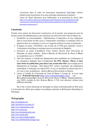 3
s’inscrivant dans le cadre du mouvement international OAI (Open Archive
Initiative) par la promotion d’un auto-archivage institutionnel et pérenne ;
- Tracer les lignes directrices pour l'élaboration et la promotion de l'accès libre
(http://www.unesco.org/new/en/communication-and-information/resources/publications-and-
communication-materials/publications/full-list/policy-guidelines-for-the-development-and-
promotion-of-open-access/)
Conclusion
D’après notre analyse des discussions constructives, de la journée, nous proposons pour les
besoins actuels des bibliothécaires et des chercheurs de notre Université Tunis El Manar de:
1. Sensibiliser les documentalistes / bibliothécaires à l'importance de leur implication
dans le mouvement du libre accès à l’information scientifique et technique (IST) en
général et dans la constitution, le suivi et l’usage des archives ouvertes en particulier ;
2. S’intégrer au projet « ISTeMAG » par le biais de L’UTM pour optimiser l’accès à
l’information scientifique et technique dans les universités du Maghreb;
3. Poursuivre un projet d’installation d’une Archive Ouverte pour l'Université de
Manouba, un projet similaire : Archive Ouverte de l'Université de Tunis el Manar
en coopération avec le CNUDST ;
4. Faire des réunions à l’échelle des départements pour sensibiliser les coordinateurs et
les enseignants impliqués dans l’encadrement des PFE, Masters, Thèses et toute
autre forme de publication, pour lancer une session dans HAL par exemple pour le
Département de Géologie : HAL-Dep.G-FST, archive numérique des publications
scientifiques et techniques du Dep.G-FST. Et ceci en attendant la création dans les 2
où 3 ans à venir, la plateforme : Archive Ouverte Universitaire en Tunisie.
5. Lancer à l’échelle de l’Université de Tunis El Manar à l’image de la revue open
accès : WebmedCentral plus (http://www.webmedcentralplus.com/) une
Revue Electronique Open Accès de l'Université Tunis El Manar "Multidisciplinaire :
avec ISSN; exemple de titre: Sciences Revue U.T.M. avec plusieurs volumes pour
différents domaines.
De ce fait, il serait intéressant de développer la culture informationnelle du libre accès
et d’accentuer les efforts pour adopter une politique nationale en Information Scientifique et
Technique.
Webographie
http://fr.slideshare.net
http://hal.archives-ouvertes.fr/
http://www.openarchives.org/
http://www.doaj.org/
http://www.biomedcentral.com/
http://www.inasp.info/
http://www.kb.se/hjalp/english/
http://www.biblioteksforeningen.org/
 