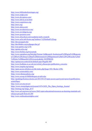4
http://www.biblioteksforeningen.org/
http://www.mdpi.com/
http://www.dovepress.com/
http://www.lub.lu.se/en.html
http://www.copernicus.org/
http://arxiv.org/
http://www.alexa.com/
http://www.mvslmorocco.ma/
http://www.mvslalgeria.org/
http://www.qscience.com/
http://www.ebscohost.com/academic/arab-e-marefa
http://www.arlis.info/home.asp?redirect=%2Fdefault%2Easp
http://dar.aucegypt.edu/
http://dar.bibalex.org/webpages/dar.jsf
http://roar.eprints.org/1278/
http://eprints.rclis.org/
http://www.bioline.org.br/journals
http://www.opendoar.org/find.php?format=full&search=Institutional%20Digital%20Reposito
ry%20For%20Library%20and%20Information%20Department%20at%20%20Faculty%20of
%20Arts,%20Menofia%20University&title=SUPPRESS
http://openaccess.nettools.be/default.aspx?PageId=449
http://www.bodleian.ox.ac.uk/ora/oxford_etheses/pre-publication_concerns
http://www.iraqnla.org/wpeng/
http://open-access.infodocs.eu/tiki-index.php?page=OA+Books+(FR)
http://www.sciencedaily.com/
https://www.khanacademy.org/
http://www.scoop.it/t/bibliotheques-et-info-doc
http://speakingofscience.docteo.net/2013/01/25/open-access-quel-avenir-pour-la-publication-
scientifique/
http://www.uvt.rnu.tn/uvt/
https://www.researchgate.net/journal/1874-2629_The_Open_Geology_Journal
http://istemag.org/?page_id=4
http://www.arl.org/news/arl-news/2662-open-educational-resources-as-learning-materials-arl-
releases-pre-pub-from-rli-280
http://www.webmedcentralplus.com/
 