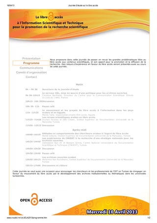 18/04/13 Journée d'etude sur le libre accès
www.cnudst.rnrt.tn/JELA2013/programme.htm 1/2
Présentation
Programme
Communications
Comité d’organisation
Contact
Nous proposons dans cette journée de passer en revue les grandes problématiques liées au
libre accès aux contenus scientifiques, et son apport pour la promotion et la diffusion de la
recherche. Des retours d'expérience en faveur du libre accès seront présentés aussi au cours
de cette journée.
Matin
9h – 9h 30 Ouverture de la journée d’étude
9h 30-10h15
Le serveur HAL, mise en œuvre d’une politique pour les archives ouvertes.
Christine Berthaud, Directeur du Centre pour la Communication Scientifique Directe
(CCSD) du CNRS, France.
10h15- 10h 30Discussion
10h 30- 11h Pause café
11h- 11h25
Le mouvement et les projets du libre accès à l’information dans les pays
arabes et en Egypte.
Mandy Taha, responsable projets libre accès, Egypte.
11h25- 11h50
Les revues scientifiques arabes en libre accès.
Souheil Houissa et Olfa Chater, Institut Supérieur de Documentation (Université de la
Manouba) Tunisie
11h50- 12h15 Discussion
Après-midi
14h00-14h25
Attitudes et comportements des chercheurs arabes à l'égard du libre accès
Wahid Gdoura, Institut Supérieur de Documentation (Université de la Manouba), Tunisie.
14h25-14h50
Les expériences du CNUDST à la recherche d’une stratégie nationale pour les
archives ouvertes.
Slaheddine Ben Ali et Bessem Amira, Centre National Universitaire de Documentation
Scientifique et Technique (CNUDST), Tunisie.
14h50-15h30 Discussion
15h30-15h50 Pause café
15h50-16h15
Les archives ouvertes arabes
Mohamed Ben Romdhane, Institut Supérieur de Documentation (Université de la Manouba)
Tunisie
16h15-17h00 Discussions et clôture
Cette journée se veut aussi une occasion pour encourager les chercheurs et les professionnels de l’IST en Tunisie de s’engager en
faveur du mouvement du libre accès par le développement des archives institutionnelles ou thématiques dans les universités
tunisiennes.
 
