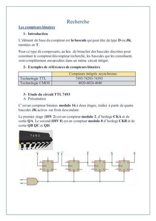 Recherche
Les compteurs binaires
1- Introduction
L’élément de base du compteur est la bascule qui peut être de type D ou JK,
montées en T.
Pour ce type de composants, au lieu de brancher des bascules discrètes pour
constituer le compteur/décompteur recherché, les bascules qui les constituent,
sont complètement encapsulées dans un même circuit intégré.
2- Exemples de références de compteurs binaires
Compteurs intégrés asynchrones
Technologie TTL 7493-74293-74393
Technologie CMOS 4020-4024-4040
3- Etude du circuit TTL 7493
A. Présentation
C’estun compteur binaires modulo 16 à deux étages, réalisé à partir de quatre
bascules JK actives sur front descendant.
Le premier étage (DIV 2) est un compteur modulo 2, d’horloge CKA et de
sortie QA. Le second (DIV 8) est un compteur modulo 8 d’horloge CKB et de
sortie QB QC et QD.
 