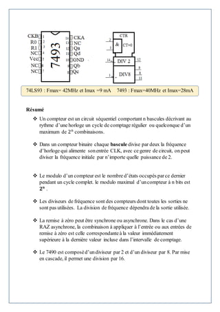 77QSSSQSQS
Résumé
 Un compteur est un circuit séquentiel comportant n bascules décrivant au
rythme d’une horloge un cycle de comptage régulier ou quelconque d’un
maximum de 2n
combinaisons.
 Dans un compteur binaire chaque bascule divise par deux la fréquence
d’horloge qui alimente sonentrée CLK, avec ce genre de circuit, on peut
diviser la fréquence initiale par n’importe quelle puissance de 2.
 Le modulo d’un compteur est le nombre d’états occupés parce dernier
pendant un cycle complet. le modulo maximal d’uncompteur à n bits est
𝟐 𝐧
.
 Les diviseurs de fréquence sont des compteurs dont toutes les sorties ne
sont pas utilisées. La division de fréquence dépendra de la sortie utilisée.
 La remise à zéro peut être synchrone ou asynchrone. Dans le cas d’une
RAZ asynchrone, la combinaison à appliquer à l’entrée ou aux entrées de
remise à zéro est celle correspondanteà la valeur immédiatement
supérieure à la dernière valeur incluse dans l’intervalle de comptage.
 Le 7490 est composéd’undiviseur par 2 et d’un diviseur par 8. Par mise
en cascade, il permet une division par 16.
74LS93 : Fmax= 42MHz et Imax =9 mA 7493 : Fmax=40MHz et Imax=28mA
 