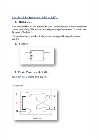 Bascule « RS » Synchrone (RSH ou RST) :
1. Définition :
Une bascule RSH est une bascule RS dont l’enclenchement et le déclenchement
se sont autorisés qu’à la présence d’un signal de synchronisation. Ce dernier est
dit signal d’horloge H.
L’action simultanée sur R et S à la présence de signal H, engendre un état
indéfini.
2. Symbole:
3. Etude d’une bascule RSH :
Table de vérité : (même table que RS)
Logigramme :
 