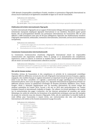 8
1200 abonnés (responsables scientifiques d’unités, membres et partenaires d’Agropolis International au
niveau local et national) et est également consultable en ligne sur le site de l’association.
Indicateurs de réalisation :
 9 numéros publiés en 2015
 1182 abonnés
En savoir plus : http://www.agropolis.fr/publications/lettre-electronique-agropolis-international.php
Publication de la lettre internationale d’Agropolis
La lettre internationale d’Agropolis est un support d’information bilingue (français/anglais) sur les faits et
évènements marquants impliquant Agropolis International et ses membres. Document papier grand
format, elle est principalement destinée aux partenaires internationaux de l’association. Elle est ainsi
diffusée à 1000 exemplaires dans plus de 60 pays (délégations régionales des établissements membres
d’Agropolis International, ambassades, institutions internationales, universités, services de la Commission
européenne).
Indicateurs de réalisation :
 1 numéro de 6 pages paru en novembre, imprimé en 1500 exemplaires, axé sur les actions phares et
moments forts de l’année
 Réactualisation de la liste de diffusion (1025 abonnés)
Commission Communication interinstitutionnelle
La Commission Communication (ComCom) d’Agropolis International réunit les responsables
communication des organismes membres. Outre le partage et la mutualisation des compétences,
expériences, outils et contacts, la ComCom se mobilise dans le cadre d’événements interinstitutionnels
afin de mener un travail de communication collectif et concerté.
Indicateurs de réalisation : 2 réunions autour de la conception de plans de communication pour deux
événements phares (3ème Conférence mondiale sur l’agriculture climato-intelligente, 16-18 mars 2015
Montpellier ; Congrès FSD5/Agro2015, 7 - 10 septembre 2015, Montpellier)
Site web & réseaux sociaux
Véritables vitrines de l’association et des compétences et activités de la communauté scientifique
régionale AEB, les différentes versions du site web d’Agropolis International (version française, anglaise,
espagnole, sites mobiles français et anglais) nécessitent un important travail de gestion et d’actualisation
(mise à jour des flux « actualités » et « agenda », construction de pages spécifiques sur des actions et
événements phares, mise à jour de pages projets, etc.). Agropolis International est également présente sur
différents réseaux sociaux ou plateformes d’échanges de données (Facebook, SlideShare, Issuu, Viméo,
Google+, Flickr…), alimentés régulièrement avec de nouvelles informations. En tenant compte des
analyses statistiques de l’année 2014, l’accent a été mis en 2015 plus particulièrement sur Twitter
(comptes français et international), Linkedin et Google+. Par ailleurs, un travail spécifique a été conduit
sur la restructuration des pages « recherche » du site Internet, permettant de consulter, par entrée
thématique, les unités de recherche, les formations et les plateformes techniques, ainsi que des exemples
de projets de recherche issus des dossiers d’Agropolis. Enfin, afin de matérialiser la nouvelle feuille de
route définie pour l’association à moyen terme, une restructuration des sites web d’Agropolis
International a été initiée en fin d’année (notamment la page d’accueil).
Indicateurs de réalisation :
 Site Internet en français :
- 116 entrées « agenda »
- 235 actualités publiées
- 374 651 visites
 Site Internet en anglais :
- 66 entrées « events »
- 74 « news » publiées
- 127 635 visites
 Site Internet en espagnol :
- 4 691 visites
 Versions mobiles (en français et anglais) : 35 446 visiteurs
 Compte Twitter en français (créé en mai 2009) : 1 500 abonnés (1 003 en 2014)
 