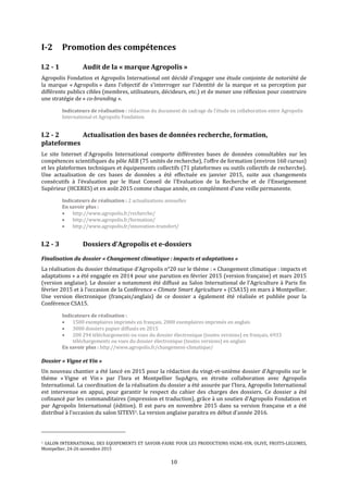 10
I-2 Promotion des compétences
I.2 - 1 Audit de la « marque Agropolis »
Agropolis Fondation et Agropolis International ont décidé d’engager une étude conjointe de notoriété de
la marque « Agropolis » dans l’objectif de s’interroger sur l’identité de la marque et sa perception par
différents publics cibles (membres, utilisateurs, décideurs, etc.) et de mener une réflexion pour construire
une stratégie de « co-branding ».
Indicateurs de réalisation : rédaction du document de cadrage de l’étude en collaboration entre Agropolis
International et Agropolis Fondation
I.2 - 2 Actualisation des bases de données recherche, formation,
plateformes
Le site Internet d’Agropolis International comporte différentes bases de données consultables sur les
compétences scientifiques du pôle AEB (75 unités de recherche), l’offre de formation (environ 160 cursus)
et les plateformes techniques et équipements collectifs (71 plateformes ou outils collectifs de recherche).
Une actualisation de ces bases de données a été effectuée en janvier 2015, suite aux changements
consécutifs à l’évaluation par le Haut Conseil de l'Evaluation de la Recherche et de l'Enseignement
Supérieur (HCERES) et en août 2015 comme chaque année, en complément d’une veille permanente.
Indicateurs de réalisation : 2 actualisations annuelles
En savoir plus :
 http://www.agropolis.fr/recherche/
 http://www.agropolis.fr/formation/
 http://www.agropolis.fr/innovation-transfert/
I.2 - 3 Dossiers d’Agropolis et e-dossiers
Finalisation du dossier « Changement climatique : impacts et adaptations »
La réalisation du dossier thématique d’Agropolis n°20 sur le thème : « Changement climatique : impacts et
adaptations » a été engagée en 2014 pour une parution en février 2015 (version française) et mars 2015
(version anglaise). Le dossier a notamment été diffusé au Salon International de l’Agriculture à Paris fin
février 2015 et à l’occasion de la Conférence « Climate Smart Agriculture » (CSA15) en mars à Montpellier.
Une version électronique (français/anglais) de ce dossier a également été réalisée et publiée pour la
Conférence CSA15.
Indicateurs de réalisation :
 1500 exemplaires imprimés en français, 2000 exemplaires imprimés en anglais
 3000 dossiers papier diffusés en 2015
 200 294 téléchargements ou vues du dossier électronique (toutes versions) en français, 6933
téléchargements ou vues du dossier électronique (toutes versions) en anglais
En savoir plus : http://www.agropolis.fr/changement-climatique/
Dossier « Vigne et Vin »
Un nouveau chantier a été lancé en 2015 pour la rédaction du vingt-et-unième dossier d’Agropolis sur le
thème « Vigne et Vin » par l’Inra et Montpellier SupAgro, en étroite collaboration avec Agropolis
International. La coordination de la réalisation du dossier a été assurée par l’Inra, Agropolis International
est intervenue en appui, pour garantir le respect du cahier des charges des dossiers. Ce dossier a été
cofinancé par les commanditaires (impression et traduction), grâce à un soutien d’Agropolis Fondation et
par Agropolis International (édition). Il est paru en novembre 2015 dans sa version française et a été
distribué à l’occasion du salon SITEVI1. La version anglaise paraitra en début d’année 2016.
1 SALON INTERNATIONAL DES EQUIPEMENTS ET SAVOIR-FAIRE POUR LES PRODUCTIONS VIGNE-VIN, OLIVE, FRUITS-LEGUMES,
Montpellier, 24-26 novembre 2015
 