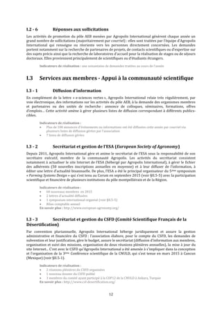 12
I.2 - 6 Réponses aux sollicitations
Les activités de promotion du pôle AEB menées par Agropolis International génèrent chaque année un
grand nombre de sollicitations (majoritairement par courriel) : elles sont traitées par l’équipe d’Agropolis
International qui renseigne ou réoriente vers les personnes directement concernées. Les demandes
portent notamment sur la recherche de partenaires de projets, de contacts scientifiques ou d’expertise sur
des sujets précis ainsi que la recherche de laboratoires d’accueil pour la réalisation de stages ou de séjours
doctoraux. Elles proviennent principalement de scientifiques ou d’étudiants étrangers.
Indicateurs de réalisation : une soixantaine de demandes traitées au cours de l’année
I.3 Services aux membres - Appui à la communauté scientifique
I.3 - 1 Diffusion d’information
En complément de la lettre « e-sciences vertes », Agropolis International relaie très régulièrement, par
voie électronique, des informations sur les activités du pôle AEB, à la demande des organismes membres
et partenaires ou des unités de recherche : annonce de colloques, séminaires, formations, offres
d’emplois… Cette activité amène à gérer plusieurs listes de diffusion correspondant à différents publics-
cibles.
Indicateurs de réalisation :
 Plus de 100 annonces d’événements ou informations ont été diffusées cette année par courriel via
plusieurs listes de diffusion gérées par l’association
 7 listes de diffusion gérées
I.3 - 2 Secrétariat et gestion de l’ESA (European Society of Agronomy)
Depuis 2011, Agropolis International gère et anime le secrétariat de l’ESA sous la responsabilité de son
secrétaire exécutif, membre de la communauté Agropolis. Les activités du secrétariat consistent
notamment à actualiser le site Internet de l’ESA (hébergé par Agropolis International), à gérer le fichier
des adhérents (50 nouvelles inscriptions annuelles en moyenne) et à leur diffuser de l’information, à
éditer une lettre d’actualité bisannuelle. De plus, l’ESA a été le principal organisateur du 5ème symposium
« Farming Systems Design » qui s’est tenu au Corum en septembre 2015 (voir §II.5-5) avec la participation
scientifique et financière de plusieurs institutions du pôle montpelliérain et de la Région.
Indicateurs de réalisation :
 60 nouveaux membres en 2015
 2 lettres d’actualité diffusées
 1 symposium international organisé (voir §II.5-5)
 Bilan comptable annuel
En savoir plus : http://www.european-agronomy.org/
I.3 - 3 Secrétariat et gestion du CSFD (Comité Scientifique Français de la
Désertification)
Par convention pluriannuelle, Agropolis International héberge juridiquement et assure la gestion
administrative et financière du CSFD : l’association élabore, pour le compte du CSFD, les demandes de
subvention et leur justification, gère le budget, assure le secrétariat (diffusion d’information aux membres,
organisation et suivi des missions, organisation de deux réunions plénières annuelles), la mise à jour du
site Internet... C'est avec le CSFD qu'Agropolis International a été amenée à s'impliquer dans la conception
et l'organisation de la 3ème Conférence scientifique de la CNULD, qui s'est tenue en mars 2015 à Cancun
(Mexique) (voir §II.5-1).
Indicateurs de réalisation :
 2 réunions plénières du CSFD organisées
 1 nouveau dossier du CSFD publié
 3 membres du comité ayant participé à la COP12 de la CNULD à Ankara, Turquie
En savoir plus : http://www.csf-desertification.org/
 