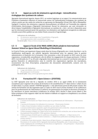 13
I.3 - 4 Appui au cycle de séminaires agroécologie - intensification
écologique des systèmes de culture
Agropolis International apporte, depuis 2011, un soutien logistique et un appui à la communication pour
l’initiative d’animation collective et transversale autour de l'intensification écologique des systèmes de
culture, portée par des unités de recherche en agronomie de Montpellier (Cirad, Inra, IRD et Montpellier
SupAgro). L’annonce des séminaires, organisés mensuellement, est diffusée sur l’ensemble des supports
d’information électroniques d’Agropolis International. Durant les séminaires, qui sont retransmis en
direct depuis l’amphithéâtre d’Agropolis International, un système de « chat » est mis à disposition pour
que les internautes puissent poser des questions. Les séminaires sont également enregistrés en vidéo puis
retraités avant d’être publiés sur une chaîne Viméo consacrée à l’agroécologie.
Indicateurs de réalisation :
 10 séminaires agroécologie dans l’amphithéâtre d’Agropolis
 18 enregistrements vidéo consultables en ligne
En savoir plus : https://vimeo.com/groups/agroecologie
I.3 - 5 Appui à l’école d’été MISS-ABMS (Multi-platform International
Summer School on Agent-Based Modelling & Simulation)
Le Cirad et l’Irstea, qui organisent chaque année dans les locaux d’Agropolis une « école chercheur » sur la
modélisation multi-agents, ont sollicité Agropolis International pour les appuyer dans la gestion
administrative et financière de la formation. Une convention a donc été passée en 2015 entre les trois
organismes, reconductible annuellement, afin de définir les engagements de chaque partenaire. L’édition
2015 s’est déroulée du 17 au 28 août à Agropolis International qui en a assuré le secrétariat ainsi que la
gestion financière et administrative, sous le contrôle des organisateurs (gestion des inscriptions,
encaissement des frais d’inscription, préparation des documents administratifs, contacts avec les
participants, etc.).
Indicateurs de réalisation :
 1 page web dédiée créée sur le site d’Agropolis
 28 participants à la formation
En savoir plus : http://www.agropolis.org/miss-abms/
I.3 - 6 Formation IST « Open Science » (FOSTER)
La CIST Agropolis (voir §I.1-4) a répondu en octobre 2014 à un appel d’offre de la Commission
européenne pour organiser des actions de formation et de sensibilisation à l’« Open Science » (Open Access
et Open Data). Le projet, intitulé « FOSTER Agropolis » a été sélectionné parmi les 80 projets soumis. Des
actions de formation ont été organisées dans ce cadre en 2015 sous la forme d’ateliers et de conférences
pour les professionnels de l’information (3 ateliers), les gestionnaires de projets et directeurs d’institut et
les chercheurs et jeunes chercheurs (conférence en octobre 2015, durant l’« Open Access Week »). Des
fiches pratiques et des supports vidéo ont été réalisés et diffusés en support et complément à ces actions
de formation.
Indicateurs de réalisation :
 2 sessions de formation sur l’Open Science pour les professionnels de l’information – 30 personnes
formées
 2 sessions de formation à la réalisation de screencast – 20 personnes formées
 5 vidéos d’auto-formation réalisées et publiées sur une chaine YouTube
 2 sessions d’information organisées auprès des gestionnaires de la recherche : réunion des directeurs
d’unités de l’Inra, réunion du Bureau d’Agropolis International
 3 fiches pratiques rédigées sur l’Open Access et les données de la recherche, avec un focus dans le cadre
du programme Horizon2020, 1 fiche questions-réponses
 3 fiches pratiques d’intérêt pour la conférence réimprimées et diffusées : « L’Open Access et la
recherche » ; « Les licences Creative Commons » ; « Dépôt d’une publication scientifique dans une
archive ouverte »
 1 conférence d’une demi-journée « Open Access & Open Science », co-organisée avec le réseau
Doccitanist, le 23 octobre 2015 à Agropolis International, Montpellier, avec 2 interventions, 2 tables-
rondes impliquant des scientifiques (10 chercheurs et ingénieurs) – 125 participants + 18 personnes
ayant suivi la conférence en streaming
 