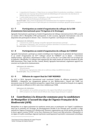 14
 1 exposition de 10 posters « L’Open Access ou comment libérer la production scientifique » réalisée en
partenariat avec le groupe des professionnels des bibliothèques de l’université et de chercheurs et
diffusée dans les instituts et laboratoires
 1 article publié dans la revue « Arabesques » des professionnels de l’IST :
http://www.abes.fr/Arabesques/Arabesques-n-81
En savoir plus : http://www.ist.agropolis.fr/les-formations/pour-les-etudiants-enseignants-et-
chercheurs/item/open-access-et-open-data-pour-la-communaute-scientifique-agropolis-projet-europeen-
foster
I.3 - 7 Participation au comité d'organisation du colloque de la CIID
(Commission Internationale pour l’Irrigation et le Drainage)
Agropolis International a participé au Comité d’organisation du Colloque international de la CIID accueilli
en octobre 2015 à Montpellier (700 participants). A cette occasion, Agropolis International a mis à la
disposition des participants le dossier « Eau : ressource et gestion » (en français et en anglais).
Indicateurs de réalisation :
 3 réunions du comité de pilotage auxquelles Agropolis International a participé
 500 dossiers d’Agropolis « Eau, ressources et gestion» distribués à l’occasion de la conférence
En savoir plus : http://icid2015.sciencesconf.org/
I.3 - 8 Participation au comité d’organisation du colloque de l’ASRDLF
Agropolis International a participé au comité scientifique (via l’implication du président de l’association)
et au comité d’organisation du 52ème Colloque annuel de l’ASRDLF2 sur le thème : « Territoires
méditerranéens : agriculture, alimentation et villes » qui a eu lieu du 7 au 9 juillet 2015 sur le Campus de
la Gaillarde, à Montpellier. Ce colloque était organisé par des unités mixtes de recherche membres du pôle
AEB (Innovation, Tetis, Cepel, Art-Dev, Lameta, Moisa). Agropolis International a également apporté son
concours sur le plan de la communication.
Indicateurs de réalisation :
 300 participants
 Réalisation par Agropolis des vidéos de la conférence (http://asrdlf2015.fr/videos)
En savoir plus : http://asrdlf2015.fr/
I.3 - 9 Diffusion de rapport final de l’ARP MERMED
En 2013 et 2014, Agropolis International avait coordonné l’atelier de réflexion prospective (ARP)
MERMED : « Adaptation aux changements globaux en mer Méditerranée », financé par l’ANR. Les
documents issus de l’étude (synthèse prospective, rapport final, résumé exécutif en français et en anglais)
ont été imprimés et diffusés en 2015, suite à leur validation par l’ANR.
Indicateurs de réalisation :
 200 exemplaires de la synthèse prospective et du rapport final diffusés aux participants
 2000 exemplaires du résumé exécutif diffusés dans chaque langue (français et anglais)
I.4 Contribution à la démarche commune pour la candidature
de Montpellier à l’accueil du siège de l’Agence Française de la
Biodiversité (AFB)
Montpellier et sa région présentent de nombreux atouts pour se positionner sur l’appel à candidatures
lancé par le ministère de l’Ecologie, du Développement durable et de l’Energie pour accueillir le siège
national de l’Agence Française de la Biodiversité. Plusieurs organisations qui seront parties prenantes de
la future agence (comme l’ATEN3 ou les Parcs Nationaux de France) sont déjà présentes à Montpellier et
en région et le pôle scientifique régional représente numériquement la première communauté scientifique
2 Association de Science Régionale de Langue Française
3 Atelier Technique des Espaces Naturels
 