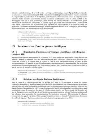 15
française sur la thématique de la biodiversité « sauvage » et domestique. Aussi, Agropolis International, à
la demande de ses membres et du pôle AEB, a coordonné en 2015 plusieurs initiatives visant à consolider
et à argumenter la candidature de Montpellier, en mettant en valeur toutes les forces et compétences en
présence. Cette initiative coordonnée, menée en étroite collaboration avec le Labex CeMEB, a été
développée tant sur le plan scientifique, pour donner des atouts concrets à la candidature, qu’en
informant et sollicitant les collectivités et élus en région, pour une démarche efficiente. Concrètement,
cette action s’est traduite par la production d’un argumentaire, de documents et de courriers ciblés (en
particulier à Madame la Ministre de l'Ecologie, du Développement durable et de l'Energie) et par l’échange
d’information pour une démarche concertée et fructueuse.
Indicateurs de réalisation :
 1 communiqué de presse commun Agropolis-CeMEB rédigé
 1 lettre envoyée à la Ministre Ségolène Royal
 Courriers argumentés transmis aux présidents des collectivités locales
En savoir plus : http://www.agropolis.fr/presse/candidature-montpellier-siege-agence-francaise-
biodiversite-2015.php
I.5 Relations avec d’autres pôles scientifiques
I.5 - 1 Organisation d’une journée d’échanges scientifiques entre les pôles
chimie et AEB
Agropolis International a co-organisé le 16 janvier 2015 dans ses locaux, avec le pôle chimie Balard, une
première journée d’échanges entre les scientifiques des pôles régionaux chimie et AEB, intitulée « La
chimie du végétal et la chimie pour le végétal ». Plus de cent participants étaient présents à cette
rencontre au cours de laquelle se sont déroulées des présentations croisées des deux pôles. Une session de
présentations dynamiques a permis aux chercheurs d’exposer leurs projets et leurs compétences, dans le
but de susciter de nouvelles collaborations.
Indicateurs de réalisation : 1 journée d’échanges avec 100 participants
En savoir plus : http://www.agropolis.fr/actualites/2015-retour-journee-rencontre-pole-chimie-pole-
agropolis.php
I.5 - 2 Relations avec le pôle Toulouse Agri-Campus
Dans le cadre de la réforme territoriale (loi NOTRe du 7 aout 2015) entrainant la fusion des régions
Languedoc-Roussillon et Midi-Pyrénées à partir de 2016, des discussions ont été engagées entre Agropolis
International et le pôle Toulouse AgriCampus en vue d’un éventuel rapprochement. Les deux pôles ont des
statuts distincts (association loi 1901 versus Groupement d’intérêt scientifique) et complémentaires, qu’il
semble intéressant de conserver. Des axes de collaborations croisées ont d’ores et déjà été identifiés tels
que le dialogue science-société (porté par la mission Agrobiosciences au sein de Toulouse AgriCampus),
les relations internationales, la communication, l’organisation conjointe d’évènements, la réponse
commune à des appels à projets... Outre une participation croisée au Conseil d’administration de chacun
des pôles, la signature d’une convention de coopération est en préparation pour 2016.
Indicateurs de réalisation :
 3 réunions de travail organisées entre les deux pôles
 1 feuille de route commune définie pour 2015-2016
 