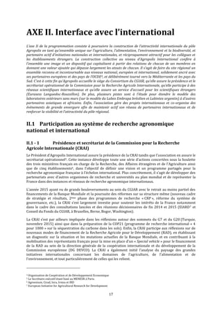 17
AXE II. Interface avec l’international
L’axe II de la programmation consiste à poursuivre la construction de l’attractivité internationale du pôle
Agropolis en tant qu'ensemble unique sur l'agriculture, l'alimentation, l'environnement et la biodiversité, et
partenaire actif d’initiatives nationales et internationales, et réciproquement attractif pour les collègues et
les établissements étrangers. La construction collective au niveau d'Agropolis International confère à
l'ensemble une image et un dispositif qui capitalisent à partir des relations de chacun de ses membres en
donnant une valeur ajoutée qui dépasse largement les atouts de chacun. Il s'agit de faire du site régional un
ensemble reconnu et incontournable aux niveaux national, européen et international, solidement ancré avec
ses partenaires européens et des pays de l'OCDE4, et délibérément tourné vers la Méditerranée et les pays du
Sud. C'est à cette fin qu’Agropolis accueille le siège du Consortium du CGIAR, qu’elle assure la présidence et le
secrétariat opérationnel de la Commission pour la Recherche Agricole Internationale, qu’elle participe à des
réseaux scientifiques internationaux et qu’elle assure un service d’accueil pour les scientifiques étrangers
(Euraxess Languedoc-Roussillon). De plus, plusieurs pistes sont à l’étude pour étendre le modèle des
laboratoires extérieurs sans murs (sur le modèle du Labex Embrapa brésilien et Labintex argentin) à d'autres
partenaires asiatiques et africains. Enfin, l’association gère des projets internationaux et co-organise des
évènements de grande envergure afin de maintenir actif son réseau de partenaires internationaux et de
renforcer la visibilité et l’attractivité du pôle régional.
II.1 Participation au système de recherche agronomique
national et international
II.1 - 1 Présidence et secrétariat de la Commission pour la Recherche
Agricole Internationale (CRAI)
Le Président d’Agropolis International assure la présidence de la CRAI tandis que l’association en assure le
secrétariat opérationnel5. Cette instance développe toute une série d’actions concertées sous la houlette
des trois ministères français en charge de la Recherche, des Affaires étrangères et de l'Agriculture ainsi
que de cinq établissements6, dans l’objectif de définir une vision et un programme partagés pour la
recherche agronomique française à l’échelon international. Plus concrètement, il s’agit de développer des
partenariats avec d’autres organismes de recherche et universités au plan mondial et de représenter la
France dans des instances et réseaux de recherche agronomique internationaux.
L’année 2015 ayant vu de grands bouleversements au sein du CGIAR avec le retrait au moins partiel des
financements de la Banque Mondiale et la poursuite des réformes sur sa structure même (nouveau cadre
de stratégie et résultats, 2ème phase des programmes de recherche « CRP », réforme du système de
gouvernance, etc.), la CRAI s’est largement investie pour soutenir les intérêts de la France notamment
dans le cadre des consultations lancées et des réunions décisionnaires de fin 2014 et 2015 (EIARD7 et
Conseil du Fonds du CGIAR, à Bruxelles, Berne, Bogor, Washington).
La CRAI s’est par ailleurs impliquée dans les réflexions autour des sommets du G7 et du G20 (Turquie,
novembre 2015) ainsi que dans la préparation de la COP21 (programme de recherche international « 4
pour 1000 » sur la séquestration du carbone dans les sols). Enfin, la CRAI participe aux réflexions sur de
nouveaux modes de financement de la Recherche Agricole pour le Développement (RAD), en établissant
un diagnostic sur la situation et les mutations actuelles de la Banque Mondiale, et en contribuant à la
mobilisation des représentants français pour la mise en place d'un « Special vehicle » pour le financement
de la RAD au sein de la direction générale de la coopération internationale et du développement de la
Commission européenne (DG DEVCO). La CRAI a également initié l’analyse du paysage des grandes
initiatives internationales concernant les domaines de l'agriculture, de l'alimentation et de
l'environnement, et tout particulièrement de celles qui les relient.
4 Organisation de Coopération et de Développement Economique
5 Le Secrétaire exécutif étant basé au MENESR à Paris.
6 Agreenium, Cirad, Inra, Irstea et IRD
7 European Initiative for Agricultural Research for Development
 