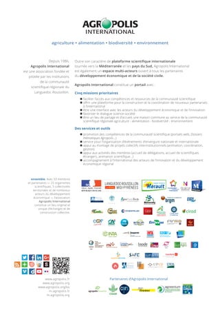 Cinq missions prioritaires
 faciliter l’accès aux compétences et ressources de la communauté scientiﬁque
 oﬀrir une plateforme pour la construction et la coordination de nouveaux partenariats
à l’international
 être une interface avec les acteurs du développement économique et de l’innovation
 favoriser le dialogue science-société
 être un lieu de partage et d’accueil, une maison commune au service de la communauté
scientiﬁque régionale agriculture - alimentation - biodiversité - environnement
Des services et outils
 promotion des compétences de la communauté scientiﬁque (portails web, Dossiers
thématiques Agropolis…)
 service pour l’organisation d’événements d’envergure nationale et internationale
 appui au montage de projets collectifs interinstitutionnels (animation, coordination,
gestion)
 appui aux activités des membres (accueil de délégations, accueil de scientiﬁques
étrangers, animation scientiﬁque…)
 accompagnement à l’international des acteurs de l’innovation et du développement
économique régional
Depuis 1986,
Agropolis International
est une association fondée et
pilotée par les institutions
de la communauté
scientiﬁque régionale du
Languedoc-Roussillon.
Outre son caractère de plateforme scientiﬁque internationale
tournée vers la Méditerranée et les pays du Sud, Agropolis International
est également un espace multi-acteurs ouvert à tous les partenaires
du développement économique et de la socièté civile.
Agropolis International constitue un portail avec :
agriculture  alimentation  biodiversité  environnement
ensemble. Avec 53 membres
et partenaires — 25 organismes
scientifiques, 5 collectivités
territoriales et de nombreux
acteurs du développement
économique — l’association
Agropolis International
constitue un lieu original et
unique d’échanges et de
construction collective.
Partenaires d’Agropolis International
•
www.agropolis.fr
www.agropolis.org
www.agropolis.org/es
m.agropolis.fr
m.agropolis.org
 