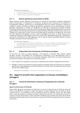 18
Indicateurs de réalisation :
 8 réunions organisées sur 2015
 7 missions à l’international du président et du secrétaire exécutif
 1 mission d'expert du président à Washington
II.1 - 3 Réseau Agrinatura (association et GEIE)
Depuis plusieurs années, Agropolis International est membre de l’association européenne Agrinatura
(réseau d’universités et d’organismes de recherches européens dans le domaine de la recherche et
l’enseignement supérieur agricole pour le développement) dont les activités consistent à renforcer la
visibilité et valoriser l’expertise scientifique agronomique européenne pour le développement. En 2015,
Agropolis International a conforté son implication en adhérant au groupement européen d’intérêt
économique (GEIE) Agrinatura, dont les activités de lobbying se déploient plus spécifiquement auprès des
grands bailleurs internationaux (Commission européenne, Banque Mondiale, Fondation Gates, etc.) en vue
d’obtenir des contrats pour la mise en œuvre de projets dans ses domaines de compétences. Par le biais
du GEIE, Agropolis International a d’ores et déjà été désignée pour gérer un projet financé par la
Commission européenne (DG DEVCO), à partir de mi-juillet 2015. Agropolis International a contribué aux
activités de l’association et du GEIE Agrinatura tout au long de l’année (assemblée générale, réunions
virtuelles mensuelles, réunions spécifiques, etc.).
Indicateurs de réalisation :
 1 assemblée générale du GEIE (mars, Montpellier), 1 réunion extraordinaire du GEIE (avril, Paris), une
réunion virtuelle extraordinaire du GEIE (septembre), 6 réunions virtuelles mensuelles du GEIE
 1 projet du GEIE dans lequel Agropolis International est impliquée (voir §II.4-1)
En savoir plus : http://agrinatura-eu.eu/
II.1 - 4 Préparation d’un évènement au Parlement européen
En mai 2015, une visite du campus Agropolis a été organisée à l’intention d’Eric Andrieu, député
européen, premier vice-président de la commission de l’agriculture et du développement rural au
Parlement européen. A cette occasion, il a été décidé d’organiser, début 2016, une session d’information
au Parlement européen, à Bruxelles, avec les objectifs suivants :
 Faire connaitre les compétences, savoir-faire et expériences des membres d’Agropolis International
 Partager la vision et les projets du pôle par rapport aux grands enjeux qui relèvent de la recherche
agricole pour le développement, la sécurité alimentaire et la lutte contre la malnutrition dans les pays
du Sud et de la Méditerranée.
Indicateurs de réalisation : 2 réunions de travail organisées avec les membres d’Agropolis
II.2 Appui et accueil à des organismes et réseaux scientifiques
étrangers
II.2 - 1 Accueil de laboratoires extérieurs d’organismes de recherche
étrangers
Appui au Labex Europe de l’Embrapa
Depuis 2002, Agropolis International accueille dans ses locaux le Labex Europe de l’Embrapa, dont elle
assure le secrétariat et la gestion et auquel elle apporte un appui logistique, tout en jouant le rôle de
« portail d’accès » et de facilitateur avec les partenaires locaux et nationaux (Cirad, Inra, IRD, CNRS,
Irstea...) ainsi qu'européens. Le principe du Labex (« laboratoire extérieur » ou « laboratoire sans murs »)
repose sur l’accueil de chercheurs seniors expatriés de l’Embrapa pour conduire des travaux de recherche
d'excellence dans des laboratoires d'accueil, tout en menant une activité de prospection pour de nouveaux
partenariats.
 