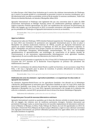 19
Le Labex Europe a fait l'objet d'une évaluation par le service des relations internationales de l'Embrapa,
qui a conclu à sa grande qualité et a recommandé sa poursuite à travers un nouveau coordinateur, qui a
été sélectionné pour succéder au précédent, arrivé en fin de mandat. Ce nouveau coordinateur, Pedro Luiz
Oliveira de Almeida Machado, est attendu à Montpellier début 2016.
Agropolis International et l’Embrapa sont également liés par une convention dans le cadre du CIBA
(Consortium International en Biologie Avancée) autour de l'amélioration génétique appliquée à des
espèces tropicales d’intérêt agronomique. En 2014, une modification des structures de gouvernance du
CIBA a été engagée, qui s’est poursuivie en 2015. La nouvelle convention a été signée en novembre 2015
par les présidents de l'Embrapa et d'Agropolis International au nom de ses membres.
En savoir plus : http://www.agropolis.fr/gestion-projets/labex-europe-laboratoire-exterieur-embrapa-
bresil.php
Appui au Labintex
S’inspirant du Labex de l'Embrapa, l'INTA (Institut National [argentin] des Techniques Agricoles) a signé
en mars 2012 une Convention de partenariat avec Agropolis International pour la mise en place à
Montpellier du Labintex (Laboratoire Extérieur de l’INTA), accueilli par Agropolis International qui
apporte un soutien technique, scientifique et logistique. En 2015, les quatre chercheurs argentins, en
poste à Montpellier ont poursuivi leurs projets conjoints de recherche franco-argentins sur des thèmes
liés aux technologies émergentes (biotechnologie, nanotechnologies, TIC, etc.), aux technologies
agroalimentaires et agroindustrielles, aux technologies de conservation et de gestion durable de
l'environnement et aux innovations organisationnelles (développement rural, agriculture familiale,
vulgarisation). Ils sont accueillis dans des laboratoires du Cirad et de l’Inra.
Ces activités ont été présentées et appréciées les 18 et 19 mai 2015 à l'Ambassade d'Argentine en France à
l'occasion des 2èmes Journées de la Recherche Franco-Argentine en présence des présidents des
établissements concernés.
Fin 2015, le coordinateur du Labintex Daniel Rearte a quitté ses fonctions, et son successeur, Jorge Perez
Peña, a été reçu à Agropolis pour la phase de transition. Il prendra officiellement sa fonction de
coordinateur du Labintex début 2016.
En savoir plus : http://www.agropolis.org/project-management/labintex-inta-agropolis-international.php
Publication des actes du séminaire « Agricultures familiales » co-organisé par les deux Labex et
Agropolis International
Un séminaire Argentine-Brésil-France sur les agricultures familiales s’est déroulé sur la thématique
« Recherche, développement et innovation pour l’agriculture familiale au sud » le 4 juin 2014, année des
Agricultures familiales, sous forme d'un side-event des rencontres Agricultures familiales et recherche
organisées à Montpellier les 2 et 3 juin 2014. Agropolis International a été chargée de la rédaction des
actes de ce séminaire, courant 2015, qui paraitront sous la forme d’un dossier thématique d’Agropolis.
Indicateurs de réalisation : publication des actes du colloque
Prospection pour l’accueil de nouveaux laboratoires extérieurs
Agropolis International construit au quotidien, par le biais des diverses activités et projets dans lesquels
elle est engagée, des relations avec de nombreux partenaires étrangers. Certaines discussions qui
permettent d’envisager à plus ou moins long terme de nouvelles implantations de laboratoires extérieurs
(avec la Malaisie, le Mexique, la Chine, l’Inde, l’Afrique de l’Ouest, etc.) ont été approfondies en 2015. En
particulier, l'Université Putra Malaysia de Kuala Lumpur (Malaisie) a signé en mars 2015une convention
avec Agropolis International, qui prévoit l'affectation permanente d'un agent début 2016 sur le modèle
des Labex brésiliens et argentins.
Indicateurs de réalisation :
 1 convention signée entre Agropolis International et l’UPM pour l’accueil d’un représentant permanent
à Montpellier
 1 délégation de l’Université Putra Malaysia (UPM) reçue
 
