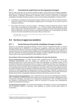 20
II.2 - 2 Convention de coopération avec des organismes étrangers
Dans le cadre, d’une part, de l'accord de coopération signé le 10 juin 2015 entre la Région Languedoc-
Roussillon et la Préfecture de Kyoto et, d’autre part, de l’accord de partenariat signé entre l'Université de
Kyoto (Japon) et Agropolis International en décembre 2014 et visant à promouvoir la coopération
académique et l'échange d'étudiants, plusieurs actions ont été réalisées à Montpellier et à Kyoto en 2015 :
 25 étudiants et enseignants de l'Université de Kyoto et Meijo ont été accueillis à l'Institut des Hautes
Etudes de la Vigne et du Vin (Montpellier SupAgro) pour une formation sur les circuits courts en
Languedoc-Roussillon ;
 deux ateliers de travail se sont tenus à Kyoto : « Workshop on Study of Family-run Farming : Varied
Forms, Roles and Conditions for Sustainability » et « 1st Future Leaders Global Workshop on Social
Science of Agriculture, Food and Environment » - Ateliers organisés par l’Université de Kyoto (Graduate
School of Agriculture and Social Sciences and Humanities Subunit), avec la participation des unités
mixtes de recherche montpelliéraines Innovation, Moisa, Art-Dev, Gred.
En savoir plus : www.agropolis.fr/actualites/accordpartenariat-universite-kyoto-
agropolisinternational.php
II.3 Services et appui aux membres
II.3 - 1 Service Euraxess d’accueil de scientifiques étrangers en séjour
Depuis dix ans, Agropolis International héberge le Centre Euraxess Languedoc-Roussillon, un service
d’accueil labellisé par le MENESR8 et la Commission européenne, ayant pour mission de faciliter
l’installation des doctorants et chercheurs étrangers en mobilité (ressortissants de l’Union européenne ou
des pays tiers) qui sont accueillis dans les établissements d’enseignement supérieur et de recherche ou
dans des organismes internationaux (CGIAR par exemple) en région Languedoc-Roussillon. Les activités
menées dans ce cadre concernent différents volets détaillés ci-dessous.
Une assistance et des services pour faciliter l’installation et le séjour des chercheurs
Service questions/réponses : le Centre Euraxess traite quotidiennement les demandes émanant des
chercheurs internationaux et/ou des équipes de recherche qui les reçoivent, via un service
questions/réponses par courriel ainsi que des rendez-vous individuels. Les questions portent sur les
procédures et démarches administratives liées à la venue et à l’installation en France d’un scientifique, en
amont de son arrivée et tout au long de son séjour (thèmes traités : convention d’accueil et obtention du
visa scientifique, démarche OFII9, taxes d’immigration, couvertures santé et assurances, impôts, ouverture
de compte en banque, appui aux familles et scolarisation des enfants…). Pour les cas particuliers, le Centre
Euraxess est intervenu auprès des administrations locales ou nationales : Préfecture & guichet Accueil
International de la COMUE, Office de l’immigration et de l’Intégration (OFII), Caisse Primaire d’Assurance
Maladie, Ecoles, Mairie de Montpellier (Education), Ministère de l’Intérieur (service des visas).
Aide à la recherche d’un hébergement : mise à disposition d’une liste de lieux d’hébergement actualisée ;
aide à la rédaction et diffusion d’une petite annonce sur les intranets de plusieurs établissements de la
communauté scientifique ; information sur le dispositif de cautionnement « CLE » du CROUS accessible
aux étudiants et post-doctorants étrangers ; veille sur l’ouverture de nouveaux lieux d’hébergement
adaptés à la demande des chercheurs.
Accompagnement des familles : une assistance personnalisée a été réalisée, au cas par cas, principalement
sur les questions relatives à l’assurance santé (publique ou privée), l’accueil petite enfance, la
scolarisation….
8 Ministère de l’Education Nationale, de l’Enseignement supérieur et de la Recherche
9 Office Français de l’Immigration et de l’Intégration
 