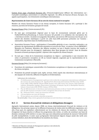 22
Gestion d’une page « Facebook Euraxess LR » (français/anglais) pour diffuser des informations sur :
l’actualité scientifique, universitaire et culturelle régionale ; les offres de bourses (France, Europe) ; les
appels à participation ; les évènements scientifiques internationaux.
Représentation du Centre Euraxess LR au sein du réseau national et européen
Membre du réseau Euraxess France et du réseau européen, le Centre Euraxess LR a participé à des
réunions, journées de formation, groupes de travail.
Euraxess France (http://www.euraxess.fr/fr) :
 En tant que correspondant régional pour la base de recensement nationale gérée par la
FnAK/CIUP/Paris/Strasbourg, le Centre Euraxess LR procède à la validation des inscriptions des
« chercheurs-invités » localisés en Languedoc-Roussillon, soit environ 200 nouveaux inscrits par an et
fournit des données statistiques à partir de cette base (500 personnes présentes sur l’année) :
nationalités, répartition dans les établissements, flux…
 Association Euraxess France : participation à l’assemblée générale et aux « journées nationales » en
présence de représentants de différents ministères et services de l’Etat : en janvier à Paris (MENESR10,
Ministère de l’Intérieur, Ministère des Affaires sociales), en juin à Nantes (service des impôts et
CPAM11/retraite pour les étrangers) ; implication dans deux groupes de travail : base de données
Euraxess et bonnes pratiques/qualité ; réponse à des enquêtes du réseau français.
 En tant que « relais de la Commission européenne en région » : participation à une rencontre des
relais et partenaires européens en LR au Conseil régional, organisée par la représentation de la
Commission européenne à Marseille.
Euraxess Europe (http://ec.europa.eu/euraxess) :
 Fourniture de statistiques semestrielles à la Commission européenne et réponse aux questionnaires
du réseau européen.
 Promotion du portail européen (job, rights, services, links) auprès des chercheurs internationaux et
des équipes de recherche, diffusion d’enquêtes et d’informations.
Indicateurs de réalisation :
 25 établissements d’enseignement supérieur et de recherche et organismes internationaux utilisateurs
des services du centre Euraxess LR : AgroParisTech, Bioversity International, CEA Marcoule, CGIAR,
Cirad, CNRS, CSIRO, ENSCM, Ciheam-IAM.M, Ifremer, Inria, IRD, Irstea, Inra, Inserm, Labex Embrapa,
Labintex, Montpellier SupAgro, Observatoire Océanique de Banyuls, Sup de Co Montpellier Business
School, 4 Universités (UM, UPVM3, Unîmes, UPVD), USDA
 Plus de 500 doctorants et chercheurs internationaux présents en LR sur l’année (80 nationalités) dont
près de 200 nouveaux arrivants en 2015, enregistrés dans la base de données
 80 « Welcome Packs » remis aux nouveaux arrivants
 210 inscriptions aux cours de français
 90 inscriptions aux activités culturelles proposées
En savoir plus : http://www.agropolis.fr/pratique/accueil-chercheurs-invites.php
II.3 - 2 Service d’accueil de visiteurs et délégations étrangers
Agropolis International anime, depuis 2008, un réseau interinstitutionnel d’accueil de visiteurs et de
délégations. Son principe repose sur la diffusion d’annonces de visites entre les différents organismes, ceci
afin, d’une part, de capitaliser collectivement sur les relations de chacun des membres ; d’autre part,
d’organiser de façon réactive et efficace les programmes des visites ; et enfin, de constituer une base de
données commune (250 entrées à ce jour, bien que non exhaustive) permettant de mesurer l’attractivité
du pôle montpelliérain. A noter aussi qu’Agropolis International négocie chaque année des tarifs avec
certains hôteliers, dont elle fait bénéficier les membres du réseau.
10 Ministère de l’Education nationale, de l’Enseignement supérieur et de la Recherche
11 Caisse primaire d’assurance maladie
 