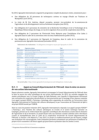 23
En 2015, Agropolis International a organisé le programme complet de plusieurs visites, notamment pour :
 Une délégation de 18 personnes de technoparcs coréens en voyage d’étude sur Toulouse et
Montpellier (avril 2015),
 La visite de M. Eric Andrieu, député européen, premier vice-président de la commission de
l’agriculture et du développement rural au Parlement européen (mai 2015),
 Une délégation de 6 personnes du ministère de la Recherche Scientifique et de la Technologie de la
République Démocratique du Congo, en vue de la signature d’un accord de coopération (mai 2015),
 Une délégation de 3 personnes de l’Université Putra Malaysia pour l'installation d'un Labex à
Agropolis dans le cadre de la convention entre les deux établissements (juillet 2015),
 Une délégation de 3 personnes de l’Agropolo de Campinas, dans le cadre de la convention de
partenariat avec Agropolis International (novembre 2015).
Indicateurs de réalisation : 16 délégations étrangères reçues par Agropolis en 2015
Mois Organisme visiteur Pays
Novembre Agricultural Research Center Egypte
Novembre Commissariat Régional du Développement Agricole Tunisie
Novembre Agropolo Campinas Brésil
Octobre Cluster de Tozeur Tunisie
Septembre Ministry of higher education and research Kenya
Juillet Universiti Putra Malaysia Malaisie
Juin ONG Climate Change Center Corée du Nord
Juin Pontificia Universidad Católica del Perú Pérou
Mai FAO Organisation internationale
Mai M. Eric Andrieu, parlementaire européen France
Mai Université de Mascara Algérie
Avril Association des Technoparks coréens Corée du Sud
Mars Université de Tirana Albanie
Mars Ministère de l’agriculture Cameroun
Février Société Suntory Japon
Février Université fédérale du Mato Grosso do Sul Brésil
En savoir plus : http://www.agropolis.fr/pratique/accueil-delegations-visiteurs.php
II.3 - 3 Appui au Conseil départemental de l’Hérault dans la mise en œuvre
de son action internationale
Depuis plusieurs années, Agropolis International accompagne le Conseil départemental de l’Hérault dans
la mise en œuvre du volet scientifique de son action internationale. En 2015, les activités engagées les
années précédentes avec la Croatie (région de Split-Dalmatie, avec laquelle le Département entretenait
une convention de coopération décentralisée) se sont poursuivies par le montage d’une réponse conjointe
à un appel à projets H2020 « Twinning » (jumelage entre organismes de recherche, en l’occurrence entre
Agropolis International et l’Institut des cultures adriatiques) et par l’association de l’Université de Split à
un projet H2020 monté par l’IAM.M.
Ainsi au cours du premier trimestre 2015, Agropolis International a répondu à un appel à projets H202012
« Twinning », avec l’Institut des cultures adriatiques en Croatie et le Centre technique forestier en
Catalogne, portant sur le renforcement des capacités scientifiques des chercheurs croates dans le domaine
de l’agronomie et de la foresterie. Ce projet faisait suite aux missions croisées réalisées entre chercheurs
croates et montpelliérains dans le cadre de la coopération territoriale du Conseil départemental de
l’Hérault. Le dossier a été déposé le 7 mai 2015. Le projet n’a malheureusement pas été financé, malgré
une évaluation très encourageante. Cette évaluation permettra notamment aux partenaires d’améliorer le
projet et de le soumettre à de futurs appels qui pourraient se présenter dans les années à venir.
12 Programme Horizon2020 de la Commission européenne
 