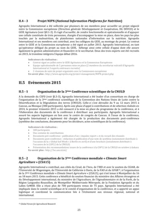 25
II.4 - 3 Projet NIPN (National Information Platforms for Nutrition)
Agropolis International a été sollicitée par plusieurs de ses membres pour accueillir un projet négocié
entre la Commission européenne (Direction générale Développement et Coopération, DG DEVCO) et le
GEIE Agrinatura (voir §II.1-3). Il s’agit d’accueillir, de rendre fonctionnelle et opérationnelle et d’appuyer
une cellule constituée de trois personnes, chargée d’accompagner la mise en place, dans les pays les plus
touchés par la malnutrition, de plateformes nationales d’information sur la nutrition. Agropolis
International et ses membres ont contribué, avec les collègues du GEIE, au montage du projet. Le contrat
entre le GEIE et la Commission européenne a été signé en juillet 2015. Agropolis International, en tant
qu'opérateur délégué du projet au nom du GEIE, héberge ainsi cette cellule d’appui dont elle assure
également la gestion administrative et financière et le secrétariat. Deux des trois experts ont été recrutés
en 2015, le troisième intègrera l’équipe début 2016.
Indicateurs de réalisation :
 Contrat signé en juillet entre le GEIE Agrinatura et la Commission Européenne
 Equipe opérationnelle de 5 personnes mise en place (2 membres du secrétariat exécutif d’Agropolis
International et 3 experts extérieurs recrutés)
 2 réunions de suivi de projet organisées avec la Commission européenne
En savoir plus : http://www.agropolis.org/project-management/NIPN-project.php
II.5 Evènements 2015
II.5 - 1 Organisation de la 3ème Conférence scientifique de la CNULD
A la demande du CSFD (voir §I.3-3), Agropolis International a été leader d’un consortium en charge de
l’organisation de la 3ème conférence scientifique de la Convention des Nations Unies de Lutte contre la
Désertification et la Dégradation des terres (CNULD). Celle-ci s’est déroulée du 9 au 12 mars 2015 à
Cancun, au Mexique (300 participants). Après une phase d’appel à contributions et de sélection réalisée en
2014, le premier trimestre 2015 a été consacré à la mise en place du programme de la conférence, et à
l’élaboration des documents de la conférence à distribuer aux participants. Agropolis International a
assuré les aspects logistiques en lien avec le centre de congrès de Cancun. A l’issue de la conférence,
Agropolis International a également été chargée de la production des documents post-conférence
(synthèse des conclusions, documents pour les décideurs, actes scientifiques de la conférence).
Indicateurs de réalisation :
 300 participants
 Une centaine de contributions
 Documents pré-conférence : publication d’un « impulse report » et du recueil des résumés
 Documents post-conférence : rédaction et publication d’une note de synthèse (notamment distribuée à
l’occasion de la « Global Soil Week » à Berlin en avril) et d’une brochure (notamment distribuée à
l’occasion de la COP12 de la CNULD)
 Présentation des recommandations issues de la conférence à la COP12 de la CNULD en octobre à Ankara
En savoir plus : http://3sc.unccd.int/
II.5 - 2 Organisation de la 3ème Conférence mondiale « Climate Smart
Agriculture » (CSA15)
Agropolis International a contribué, aux côtés du Cirad, de l'Inra, de l'IRD et avec le soutien du CGIAR, de
l'Université de Wageningen, de l'Université de Californie à Davis, de la FAO et du GFAR16, à l’organisation
de la 3ème Conférence mondiale « Climate Smart Agriculture » (CSA15), qui s’est tenue à Montpellier du 16
au 18 mars 2015. Cette conférence a bénéficié du soutien financier du ministère des Affaires étrangères et
du Développement international, du ministère de l'Agriculture, de l'Agroalimentaire et de la Forêt, de la
Région Languedoc-Roussillon, de Montpellier Méditerranée Métropole, de la Fondation Agropolis et du
Labex CeMEB. Elle a réuni plus de 700 participants venus de 75 pays. Agropolis International a été
impliquée dans le comité scientifique et le comité d'organisation de la conférence, et a apporté un appui
logistique et coordonné la communication liée à l’évènement aux niveaux régional, national et
international.
16 Global Forum for Agricultural Research
 