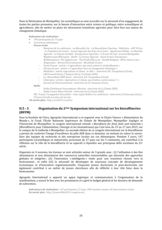 26
Dans la Déclaration de Montpellier, les scientifiques se sont accordés sur la nécessité d’un engagement de
toutes les parties prenantes, sur le besoin d’interaction entre science et politique, entre scientifiques et
agriculteurs, afin de mettre en place les nécessaires transitions agricoles pour faire face aux enjeux du
changement climatique.
Indicateurs de réalisation :
 700 participants de 75 pays
 Couverture médiatique :
Presse écrite
- Mentions de la conférence : La Marseille Var - La Marseillaise Vaucluse - MidiLibre - AFP Fil éco
- Le Populaire du Centre - Avenir Agricole des Pays de la Loire - AgraPresse Hebdo - La Moselle
Agricole - Le Paysan du Midi - Perspectives Agricoles - L’Accent du Sud - Journal Montpellier
Méditerranée Métropole - BioFil - La France Agricole - Ouest France Entreprises -
@20minutes.fr -The pigsite.com - The PoultrySite.com - Noodls Belgium - @Vie saine et zen -
@Agrisalon - @Actu-Environnement - @Latitude France.
- Ouest France : article « L’agriculture, une arme contre le réchauffement »
- Héraut du jour : article « L’agriculture face au changement climatique »
- MidiLibre : article «agriculture et climat : le défi » : interview d’E. Torquebiau (Cirad),
J.M.Touzard (Inra), C.Dupraz (Inra), J.L.Chotte (IRD)
- La Marseillaise BDR Ouest : interview d’E. Torquebiau (Cirad)
- Libération : article « Agriculture et climat, une relation contre-nature ? »
- Journal de l’Environnement : interview de J.F. Soussana (Inra)
Radio
- Radio Chrétienne Francophone /Hérault : interview de J.L.Chotte (IRD)
- Radio France Bleue Hérault : interview de J.L.Chotte (IRD)
TV : France 3 Languedoc-Roussillon - trois sujets dédiés à la conférence : interviews J.F.Soussana (Inra) ;
P.Caron (Cirad) et visites de terrain
En savoir plus : http://csa2015.cirad.fr/
II.5 - 3 Organisation du 2ème Symposium international sur les bioraffineries
(BFFM)
Sous la houlette de l’Inra, Agropolis International a co-organisé avec la Chaire Unesco « Alimentation du
Monde », le Cirad, l’Ecole Nationale Supérieure de Chimie de Montpellier, Montpellier SupAgro et
l’Université de Montpellier, le congrès international intitulé « Biorefinery for food, fuels and materials »
(Bioraffinerie pour l’alimentation, l’énergie et les biomatériaux) qui s’est tenu du 15 au 17 juin 2015, sur
le campus de la Gaillarde à Montpellier. La seconde édition de ce congrès international sur la bioraffinerie
a permis de conforter l’image d’excellence du pôle AEB dans ce domaine, en mettant en valeur le savoir-
faire des équipes de recherche et des entreprises locales sur ces thématiques. Pendant 3 jours, 147
participants (scientifiques et industriels), provenant de 27 pays sur les 5 continents, ont contribué à la
réflexion sur le rôle de la bioraffinerie et sa capacité à répondre aux principaux défis sociétaux du 21e
siècle.
Organisés en 4 sessions, les travaux se sont articulés autour de 3 grands axes : (i) l’utilisation à des fins
alimentaires et non alimentaires des ressources naturelles renouvelables, qui nécessite des approches
globales et intégrées ; (ii) l’innovation « intelligente » vitale pour une transition réussie vers la
bioéconomie ; et enfin (iii) la nécessité de développer de nouveaux concepts de développement
économique et d’innovation organisationnelle. Cinquante jeunes doctorants et post-doctorants ont
également contribué à un atelier de jeunes chercheurs afin de réfléchir à leur rôle futur dans la
bioéconomie.
Agropolis International a apporté un appui logistique et communication à l’organisation de la
manifestation, a assuré le lien avec les prestataires et a géré le budget général et les dossiers de demande
de subvention.
Indicateurs de réalisation : 147 participants, 27 pays, 200 résumés soumis, 60 interventions orales
En savoir plus : http://www.bffm2015-congress.eu/
 