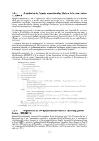 27
II.5 - 4 Organisation du Congrès international de biologie de la conservation
ICCB/ECCB
Agropolis International a été co-organisateur avec la Fondation pour la Recherche sur la Biodiversité
(FRB), pour le compte de la Société internationale de Biologie de la Conservation (SCB) : des 27th
International Congress for Conservation Biology (ICCB) et 4th European Congress for Conservation Biology
(ECCB): “Mission Biodiversity: Choosing new paths for conservation” qui se sont déroulés conjointement du
2 au 6 août 2015 au Corum, à Montpellier.
Cet événement a représenté un rendez-vous scientifique incontournable pour l’ensemble des personnes
en charge de la biodiversité, unique en son genre pour son offre de sessions interactives trans- et
interdisciplinaires sur le thème de la conservation. D’envergure internationale, il a réuni près de 2000
participants : chercheurs et étudiants, praticiens, gestionnaires, donneurs d’ordre, etc. Il a favorisé les
échanges sur les nouvelles recherches et les développements de la science, ainsi que sur les technologies
innovantes.
Le congrès a offert plus de 70 symposiums et 76 sessions contributives comprenant 900 présentations
orales et 740 posters thématiques. Une cinquantaine d’ateliers, séances de travail et tables-rondes se sont
déroulés en parallèle. Une quinzaine de sessions de formation pré-congrès et post-congrès, une vingtaine
de sorties sur le terrain et de nombreux événements sociaux ont également été proposés.
Agropolis International a été le coordinateur de cet évènement, en lien avec la SCB, les partenaires
scientifiques du CEFE-CNRS et le prestataire Europa Organisation. De plus, Agropolis International a
intégralement pris en charge l’organisation des sorties terrain et a contribué à l’organisation des
évènements à destination du grand public (voir §IV.3-4).
Indicateurs de réalisation :
 2122 résumés soumis
 1977 participants au colloque
 98 pays représentés
 365 participants aux formations
 389 participants aux sorties terrain
 146 sessions thématiques
 900 interventions orales
 Couverture médiatique :
Presse écrite
- MidiLibre Région : interview de R. Mathevet (CNRS) et L. Cugnière (coordinatrice de la
conférence pour la SCB)
- Lettre M : annonce du congrès
- Mentions du congrès dans la presse internationale : revues ‘National Geographic’ & ‘Scientific
American’ ; site ‘allAfrica.com’
Radio
- Radio France Bleue Hérault : interview de R. Mathevet & J.-L.Martin (CNRS) ; B. Hubert
(Agropolis International)
- Radio Chrétienne Francophone/Hérault : interview de M. Vinciguerra, conseiller
environnement au Vatican
- Radio Aviva : interview de R. Mathevet (CNRS) et L. Cugnière (coordinatrice de la conférence
pour la SCB)
TV : France 3 Languedoc-Roussillon/Midi Pyrénées : interview de R. Mathevet (CNRS) & émission
dédiée à une sortie de terrain en Camargue
En savoir plus : http://www.iccb-eccb2015.org
II.5 - 5 Organisation du 5ème Symposium international « Farming Systems
Design » (AGRO2015)
Agropolis International a coordonné l’organisation de cet évènement avec l’ESA (European Society of
Agronomy), qui en est l’organisateur principal, le prestataire AlphaVisa Congrès, avec la participation
scientifique et le soutien financier de la plupart des institutions du pôle Agropolis (principalement l’Inra,
le Cirad, l’IAM.M et Agropolis Fondation) et de la Région Languedoc-Roussillon. Il s’est déroulé du 7 au 10
septembre 2015 au Corum, à Montpellier, avec des évènements parallèles organisés par les partenaires
sur les campus de la Gaillarde et de Lavalette. 300 contributions ont été reçues suite à l’appel lancé en
septembre 2014.
 