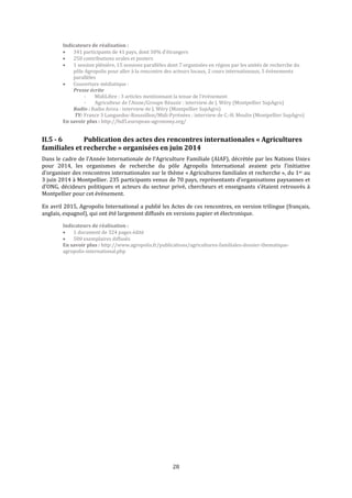 28
Indicateurs de réalisation :
 341 participants de 41 pays, dont 50% d’étrangers
 250 contributions orales et posters
 1 session plénière, 15 sessions parallèles dont 7 organisées en région par les unités de recherche du
pôle Agropolis pour aller à la rencontre des acteurs locaux, 2 cours internationaux, 5 évènements
parallèles
 Couverture médiatique :
Presse écrite
- MidiLibre : 3 articles mentionnant la tenue de l’événement
- Agriculteur de l’Aisne/Groupe Réussir : interview de J. Wéry (Montpellier SupAgro)
Radio : Radio Aviva : interview de J. Wéry (Montpellier SupAgro)
TV: France 3 Languedoc-Roussillon/Midi-Pyrénées : interview de C.-H. Moulin (Montpellier SupAgro)
En savoir plus : http://fsd5.european-agronomy.org/
II.5 - 6 Publication des actes des rencontres internationales « Agricultures
familiales et recherche » organisées en juin 2014
Dans le cadre de l’Année Internationale de l’Agriculture Familiale (AIAF), décrétée par les Nations Unies
pour 2014, les organismes de recherche du pôle Agropolis International avaient pris l’initiative
d’organiser des rencontres internationales sur le thème « Agricultures familiales et recherche », du 1er au
3 juin 2014 à Montpellier. 235 participants venus de 70 pays, représentants d’organisations paysannes et
d'ONG, décideurs politiques et acteurs du secteur privé, chercheurs et enseignants s’étaient retrouvés à
Montpellier pour cet évènement.
En avril 2015, Agropolis International a publié les Actes de ces rencontres, en version trilingue (français,
anglais, espagnol), qui ont été largement diffusés en versions papier et électronique.
Indicateurs de réalisation :
 1 document de 324 pages édité
 500 exemplaires diffusés
En savoir plus : http://www.agropolis.fr/publications/agricultures-familiales-dossier-thematique-
agropolis-international.php
 