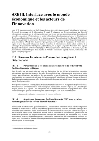 29
AXE III. Interface avec le monde
économique et les acteurs de
l’innovation
L’axe III de la programmation vise à développer les interfaces entre la communauté scientifique et les acteurs
du monde économique et de l'innovation. Il s'agit de s’appuyer sur la reconnaissance du dispositif
international constitué par le pôle Agropolis pour ouvrir aux acteurs économiques et de l’innovation de
nouvelles perspectives à l’international en les introduisant dans les réseaux de recherche et développement
dans lesquels l’association est présente et en les accompagnant dans cette démarche. Agropolis International
est ainsi engagée dans la construction d'un cluster recherche et développement sur les questions agricoles et
agro-alimentaires à Montpellier et dans sa région, en lien avec l’ensemble de l’écosystème de l’innovation en
région et avec les grands réseaux de clusters européens et internationaux. Cette action contribue à la
« Stratégie de spécialisation intelligente » (3S) élaborée par la Région Languedoc-Roussillon, dans laquelle
Agropolis International est fortement impliquée. Afin de conforter ses activités dans ce domaine, en plus des
financements dont elle bénéficie dans le cadre du FEDER17, l’association répond, avec ses partenaires, à des
appels à projets spécifiques.
III.1 Liens avec les acteurs de l’innovation en région et à
l’international
III.1 - 1 Participation à la vie et aux instances des pôles de compétitivité
Qualiméditerranée et Risques
Dans le cadre de son implication en tant que facilitateur du lien recherche-entreprises, Agropolis
International participe aux instances des pôles de compétitivité qui réfléchissent de façon plus ou moins
étroites aux thématiques qui relèvent de ses activités. La participation de l’association permet une
représentation permanente et précieuse de la communauté scientifique AEB aux Bureaux et Conseils
d’administration des principaux pôles de compétitivité régionaux qui s’intéressent aux thématiques de
travail du pôle Agropolis.
Pour Qualiméditerranée, l’année 2015 a été très riche en réunions avec un changement de présidence et la
définition d’une nouvelle feuille de route stratégique ciblée sur les filières « vigne et vin ». Pour le pôle
Risques, l’année 2015 a quant à elle été rythmée par de nombreuses réunions en préparation de la fusion
avec le pôle Pegase qui s’est concrétisée par la création du pôle SAFE le 18 décembre 2015.
Indicateurs de réalisation : une quinzaine de réunions sur l’année
III.1 - 2 Appui aux « Rencontres Qualiméditerranée 2015 » sur le thème
« Smart agriculture au service des vins du futur »
Depuis 2009, les « Rencontres Qualiméditerranée » constituent un évènement fort et structurant pour les
membres et partenaires du pôle de compétitivité Qualiméditerranée. Véritable moment d’échanges et de
proximité, cette conférence réunit les industriels, les laboratoires de recherche, les centres techniques et
les financeurs autour d’une thématique donnée, afin de renforcer les collaborations, promouvoir des
partenariats et définir des projets collaboratifs. Déclinée en conférences, les Rencontres 2015 se sont
déroulées les 16 et 17 novembre et ont été l’occasion de présenter un certain nombre de solutions aux
enjeux de la viticulture de demain sous l'angle des innovations technologiques, à travers des témoignages
d’industriels et de scientifiques.
17 Fond européen de développement régional
 