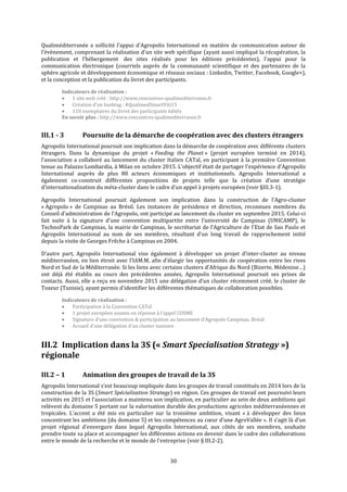 30
Qualiméditerranée a sollicité l’appui d’Agropolis International en matière de communication autour de
l’évènement, comprenant la réalisation d'un site web spécifique (ayant aussi impliqué la récupération, la
publication et l’hébergement des sites réalisés pour les éditions précédentes), l'appui pour la
communication électronique (courriels auprès de la communauté scientifique et des partenaires de la
sphère agricole et développement économique et réseaux sociaux : Linkedin, Twitter, Facebook, Google+),
et la conception et la publication du livret des participants.
Indicateurs de réalisation :
 1 site web créé : http://www.rencontres-qualimediterranee.fr
 Création d’un hashtag : #QualimedSmartViti15
 110 exemplaires du livret des participants édités
En savoir plus : http://www.rencontres-qualimediterranee.fr
III.1 - 3 Poursuite de la démarche de coopération avec des clusters étrangers
Agropolis International poursuit son implication dans la démarche de coopération avec différents clusters
étrangers. Dans la dynamique du projet « Feeding the Planet » (projet européen terminé en 2014),
l’association a collaboré au lancement du cluster Italien CATal, en participant à la première Convention
tenue au Palazzo Lombardia, à Milan en octobre 2015. L’objectif était de partager l’expérience d’Agropolis
International auprès de plus 80 acteurs économiques et institutionnels. Agropolis International a
également co-construit différentes propositions de projets telle que la création d’une stratégie
d’internationalisation du méta-cluster dans le cadre d’un appel à projets européen (voir §III.3-1).
Agropolis International poursuit également son implication dans la construction de l’Agro-cluster
« Agropolo » de Campinas au Brésil. Les instances de présidence et direction, reconnues membres du
Conseil d’administration de l’Agropolo, ont participé au lancement du cluster en septembre 2015. Celui-ci
fait suite à la signature d’une convention multipartite entre l’université de Campinas (UNICAMP), le
TechnoPark de Campinas, la mairie de Campinas, le secrétariat de l’Agriculture de l'Etat de Sao Paulo et
Agropolis International au nom de ses membres, résultant d’un long travail de rapprochement initié
depuis la visite de Georges Frêche à Campinas en 2004.
D’autre part, Agropolis International vise également à développer un projet d’inter-cluster au niveau
méditerranéen, en lien étroit avec l’IAM.M, afin d’élargir les opportunités de coopération entre les rives
Nord et Sud de la Méditerranée. Si les liens avec certains clusters d’Afrique du Nord (Bizerte, Médenine…)
ont déjà été établis au cours des précédentes années, Agropolis International poursuit ses prises de
contacts. Aussi, elle a reçu en novembre 2015 une délégation d’un cluster récemment créé, le cluster de
Tozeur (Tunisie), ayant permis d’identifier les différentes thématiques de collaboration possibles.
Indicateurs de réalisation :
 Participation à la Convention CATal
 1 projet européen soumis en réponse à l’appel COSME
 Signature d’une convention & participation au lancement d’Agropolo Campinas, Brésil
 Accueil d’une délégation d’un cluster tunisien
III.2 Implication dans la 3S (« Smart Specialisation Strategy »)
régionale
III.2 – 1 Animation des groupes de travail de la 3S
Agropolis International s’est beaucoup impliquée dans les groupes de travail constitués en 2014 lors de la
construction de la 3S (Smart Spécialisation Strategy) en région. Ces groupes de travail ont poursuivi leurs
activités en 2015 et l’association a maintenu son implication, en particulier au sein de deux ambitions qui
relèvent du domaine 5 portant sur la valorisation durable des productions agricoles méditerranéennes et
tropicales. L’accent a été mis en particulier sur la troisième ambition, visant « à développer des lieux
concentrant les ambitions [du domaine 5] et les compétences au cœur d’une AgroVallée ». Il s’agit là d’un
projet régional d’envergure dans lequel Agropolis International, aux côtés de ses membres, souhaite
prendre toute sa place et accompagner les différentes actions en devenir dans le cadre des collaborations
entre le monde de la recherche et le monde de l’entreprise (voir § III.2-2).
 