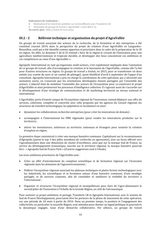 31
Indicateurs de réalisation :
 Réalisation d’un travail de synthèse sur la bioraffinerie avec Transferts-LR
 Animation du groupe de travail « AgroVallée » (voir §III.2-2)
En savoir plus : http://www.3s-en-lr.com/
III.2 - 2 Référent technique et organisation du projet d’AgroVallée
Un groupe de travail associant des acteurs de la recherche, de la formation et des entreprises a été
constitué courant 2014, dans la perspective du projet de création d’une AgroVallée en Languedoc-
Roussillon, outil qui a été identifié comme opportun et prioritaire dans le cadre de la préparation de la 3S
en région. En effet, Le domaine 5 de la S3 entend « faire de la région le creuset de l’innovation pour une
agriculture méditerranéenne et tropicale durable, et développer des lieux concentrant ces ambitions et
ces compétences au cœur d’une Agrovallée ».
Agropolis International en tant qu'organisme multi-acteurs, s’est rapidement impliquée dans l’animation
de ce groupe de travail, afin d’accompagner la création et le lancement de l’AgroVallée, comme elle l’a fait
pour d’autres structures en région. Ce groupe de travail a évolué, en 2015, pour se transformer en deux
entités (un comité de suivi et un comité de pilotage), ayant bénéficié d’avril à septembre de l’appui d’un
consultant. Agropolis International a pris en charge la coordination de cette opération, qui a nécessité une
animation suivie, en s’assurant que les orientations développées étaient partagées par l’ensemble des
acteurs. L’objectif était de mobiliser l’ensemble des acteurs de l’écosystème pour co-construire le projet
d’AgroVallée et ainsi promouvoir les processus d’intelligence collective. Il s’agissait aussi de s’accorder sur
le développement d’une stratégie de communication et de marketing territorial au niveau national et
international.
L’AgroVallée, porte d’entrée unique de l’écosystème régional de l’innovation, entend déployer une offre de
services, cohérente, complète et concertée avec celle proposée par les agences du Conseil régional, les
structures de transfert technologique, les pépinières et incubateurs et ainsi :
 dynamiser les collaborations recherche-entreprises (pour créer les innovations de demain) ;
 accompagner à l’international les PME régionales (pour vendre les innovations produites sur le
territoire) ;
 attirer les investisseurs, extérieurs au territoire, nationaux et étrangers pour soutenir la création
d’emplois en région.
La première étape consisterait à créer une marque bannière commune. Capitalisant sur la reconnaissance
d’Agropolis (parmi le top 3 des pôles mondiaux de recherche en agronomie), avec un focus affirmé vers
l’agroalimentaire dans une dimension de cluster d’excellence, ainsi que sur la marque Sud de France, au
service du développement économique, inscrite sur le territoire régional, la marque bannière pourrait
être : « Agropolis Sud de France Park » (d’autres suggestions sont à l’étude).
Les trois ambitions prioritaires de l’AgroVallée sont :
 Créer un effet d’entraînement du complexe scientifique et de formation régional sur l’économie
régionale dans les domaines de l’agroenvironnement ;
 Fédérer l’écosystème régional associant les plateaux techniques et plates formes technologiques avec
les industriels, les scientifiques et la formation autour d’une bannière commune, d’une stratégie
partagée, et de services conjoints, afin de consolider et améliorer la visibilité du territoire à
l’international ;
 Organiser et structurer l’écosystème régional et montpelliérain pour faire de l’agro-alimentaire le
second pilier de l’innovation à l’échelle de la Grande Région, au côté de l’aéronautique.
Pour soutenir ce projet ambitieux et partagé, Transferts LR et Agropolis International, avec le soutien de
Sud de France Développement, pourraient être les porteurs de la phase de lancement de cette opération,
sur une période de 18 mois à partir de 2016. Dans un premier temps, la position et l’engagement des
collectivités, en particulier la nouvelle Région, sont attendus pour donner un signal politique et poursuivre
la dynamique engagée, issue d’une démarche collaborative. Par ailleurs, un groupe de travail
 