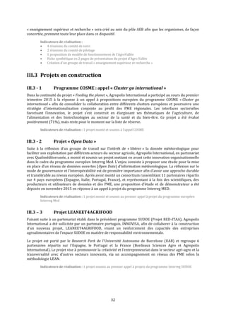 32
« enseignement supérieur et recherche » sera créé au sein du pôle AEB afin que les organismes, de façon
concertée, prennent toute leur place dans ce dispositif.
Indicateurs de réalisation :
 4 réunions du comité de suivi
 2 réunions du comité de pilotage
 1 proposition de modèle de fonctionnement de l’AgroVallée
 Fiche synthétique en 2 pages de présentation du projet d’Agro Vallée
 Création d’un groupe de travail « enseignement supérieur et recherche »
III.3 Projets en construction
III.3 - 1 Programme COSME : appel « Cluster go international »
Dans la continuité du projet « Feeding the planet », Agropolis International a participé au cours du premier
trimestre 2015 à la réponse à un appel à propositions européen du programme COSME « Cluster go
international » afin de consolider la collaboration entre différents clusters européens et poursuivre une
stratégie d’internationalisation conjointe au profit des PME régionales. Les interfaces sectorielles
favorisant l’innovation, le projet s’est construit en élargissant ses thématiques de l’agriculture, de
l’alimentation et des biotechnologies au secteur de la santé et du bien-être. Ce projet a été évalué
positivement (71%), mais reste pour le moment sur la liste de réserve.
Indicateurs de réalisation : 1 projet monté et soumis à l’appel COSME
III.3 - 2 Projet « Open Data »
Suite à la réflexion d’un groupe de travail sur l’intérêt de « libérer » la donnée météorologique pour
faciliter son exploitation par différents acteurs du secteur agricole, Agropolis International, en partenariat
avec Qualiméditerranée, a monté et soumis un projet mettant en avant cette innovation organisationnelle
dans le cadre du programme européen Interreg Med. L’enjeu consiste à proposer une étude pour la mise
en place d’un réseau de données ouvertes (Open Data) d’information météorologique. La réflexion sur le
mode de gouvernance et l’interopérabilité est de première importance afin d’avoir une approche durable
et transférable au niveau européen. Après avoir monté un consortium rassemblant 11 partenaires répartis
sur 4 pays européens (Espagne, Italie, Portugal, France), et représentant à la fois des scientifiques, des
producteurs et utilisateurs de données et des PME, une proposition d’étude et de démonstrateur a été
déposée en novembre 2015 en réponse à un appel à projet du programme Interreg MED.
Indicateurs de réalisation : 1 projet monté et soumis au premier appel à projet du programme européen
Interreg Med
III.3 – 3 Projet LEANEET4AGRIFOOD
Faisant suite à un partenariat établi dans le précédent programme SUDOE (Projet RED-ITAA), Agropolis
International a été sollicitée par un partenaire portugais, INNOVISA, afin de collaborer à la construction
d'un nouveau projet, LEANEET4AGRIFOOD, visant un renforcement des capacités des entreprises
agroalimentaires de l'espace SUDOE en matière de responsabilité environnementale.
Le projet est porté par le Research Park de l'Université Autonome de Barcelone (UAB) et regroupe 6
partenaires répartis sur l'Espagne, le Portugal et la France (Bordeaux Sciences Agro et Agropolis
International). Le projet vise à promouvoir la créativité et l’entrepreneuriat dans le secteur agri-agro et la
transversalité avec d'autres secteurs innovants, via un accompagnement en réseau des PME selon la
méthodologie LEAN.
Indicateurs de réalisation : 1 projet soumis au premier appel à projets du programme Interreg SUDOE
 