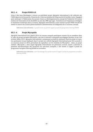 33
III.3 - 4 Projet FOOD 4.0
Grâce à des liens développés à travers un précédent projet, Agropolis International a été sollicitée par
l'ADE (Agencia de Innovación, Financiación e Internacionalización Empresarial de Castilla y León, Espagne)
pour participer à l’élaboration d’un projet visant au développement du concept de l'industrie 4.0 comme
moteur de l'innovation et de durabilité au sein des PME agri-agro. Convaincue de l'importance d'intégrer
la révolution numérique dans ce secteur, Agropolis International a ainsi rejoint le projet FOOD 4.0 afin de
mettre en œuvre des actions pilotes facilitant la dissémination et l'intégration de ce nouveau concept.
Indicateurs de réalisation : 1 projet soumis au premier appel à projets du programme Interreg SUDOE
III.3 - 6 Projet Mycopolis
Agropolis International suit, depuis 2014, les travaux auxquels participent certains de ses membres dans
le cadre du projet européen Micosylva+, qui vise à valoriser le potentiel mycologique forestier et qui s’est
terminé début 2015. Agropolis International a notamment accueilli le séminaire final du projet en mars.
Les partenaires locaux impliqués dans le projet ont sollicité Agropolis International pour être associée à
un nouveau projet en 2015, permettant de capitaliser sur les résultats de Micosylva+. Ainsi, un projet
intitulé « Mycopolis », dans lequel Agropolis International est partenaire associé, visant à valoriser le
potentiel mycotouristique des territoires du sud-ouest européen, a été soumis à l’appel à projet du
programme européen Interreg SUDOE en novembre.
Indicateurs de réalisation : suivi du montage d’un projet soumis à l’appel à projet du programme européen
Interreg SUDOE
 